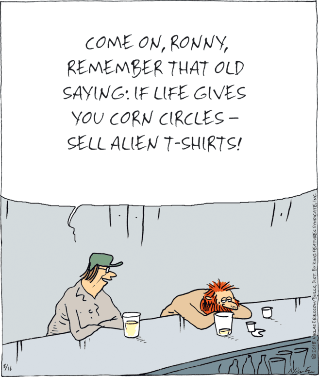 Humour OCR: COME ONREMEMBER THAT OLD SAYING: IF LFE GIVES YOU CORN CIRCLES - SELL ALIEN T-SHIRTS! 7.1 © 2018 NIKLAS ERIKSSON/BULLSINC. COME ONREMEMBER THAT OLD SAYING: IF LFE GIVES YOU CORN CIRCLES - SELL ALIEN T-SHIRTS! 7.1 © 2018 NIKLAS ERIKSSON/BULLSDIST. BY KING FEATURES SYNDICATE