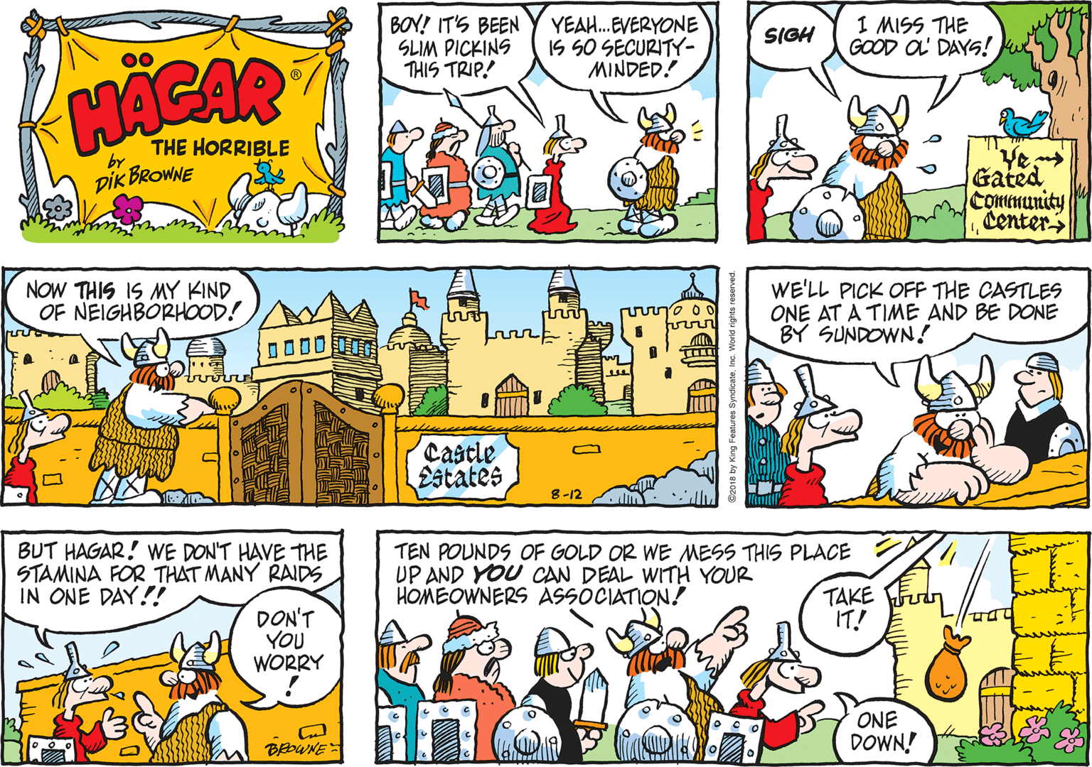 Interaction OCR: BOY! IT'S BEEN SLIM PICKINS THIS TRIP! YEAH.EVERYONE IS SO SECURITY- MINDED! I MISS THE GOOD OL DAYS! SIGH HACAR THE HORRIBLE by DIK BROWNE Gated Comtmunity Center NOW THIS IS MY KIND OF NEIGHBORHOOD! WE'LL PICK OFF THE CASTLES ONE AT A TIME AND BE DONE BY SUNDOWN! Castle Estates 8-12 BUT HAGAR! WE DON'T HAVE THE STAMINA FOR THAT MANY RAIDS IN ONE DAY!! TEN POUNDS OF GOLD OR WE MESS THIS PLACE UP AND YOU CAN DEAL WITH YOUR HOMEOWNERS ASSOCIATION! TAKE Fn IT! DON'T YOU WORRY ONE DOWN! BEDWNE BOY! IT'S BEEN SLIM PICKINS THIS TRIP! YEAH.EVERYONE IS SO SECURITY- MINDED! I MISS THE GOOD OL DAYS! SIGH HACAR THE HORRIBLE by DIK BROWNE Gated Comtmunity Center NOW THIS IS MY KIND OF NEIGHBORHOOD! WE'LL PICK OFF THE CASTLES ONE AT A TIME AND BE DONE BY SUNDOWN! Castle Estates 8-12 BUT HAGAR! WE DON'T HAVE THE STAMINA FOR THAT MANY RAIDS IN ONE DAY!! TEN POUNDS OF GOLD OR WE MESS THIS PLACE UP AND YOU CAN DEAL WITH YOUR HOMEOWNERS ASSOCIATION! TAKE Fn IT! DON'T YOU WORRY ONE DOWN! BEDWNE