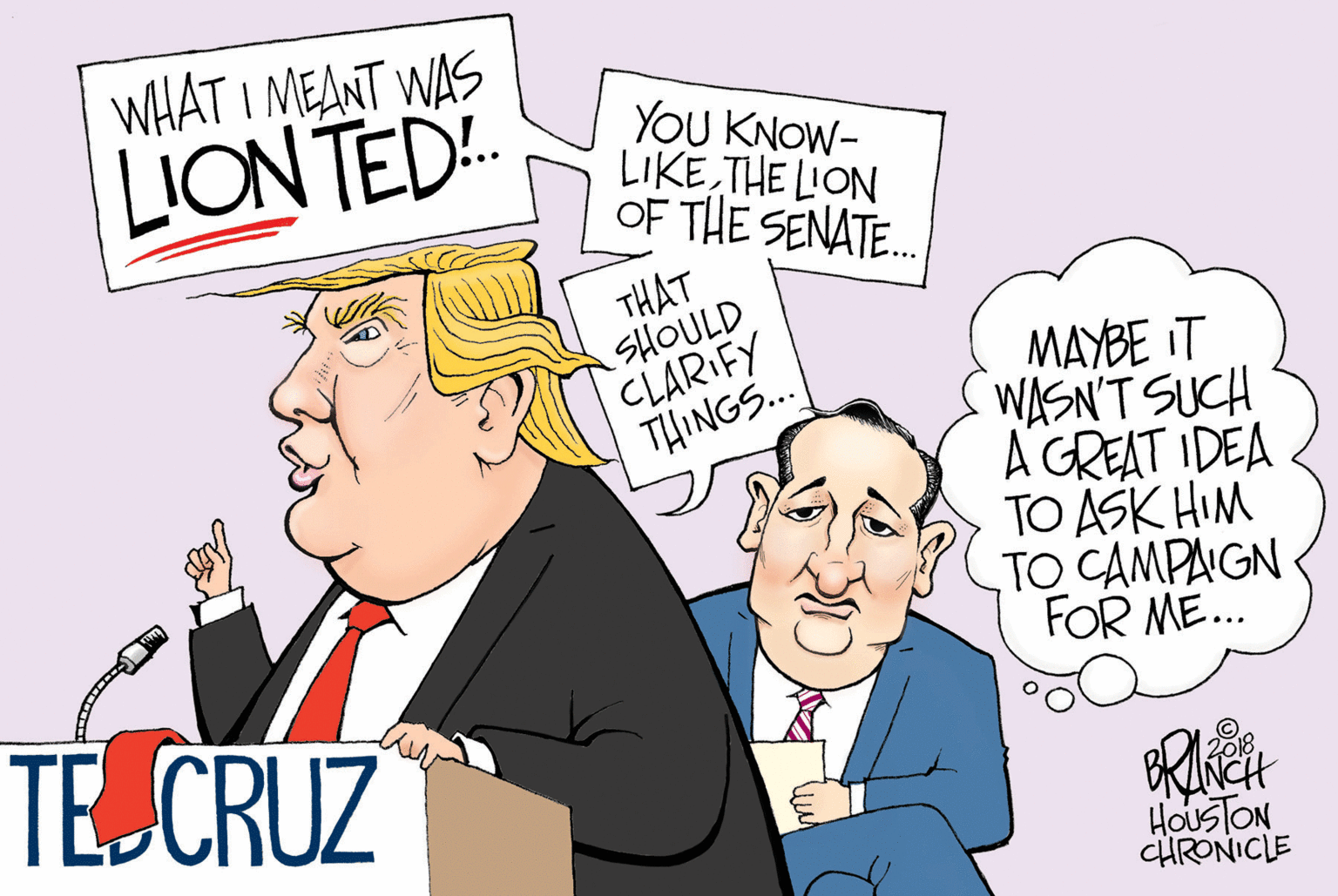 Fiction OCR: WHAT I MEANT WAS LION TED. YOU KNOW- LIKE THE LION OF THE SENATE. THAT SHOULD CLARIFY THINGS. MAYBE IT WASN'T SUCH A GREAT IDEA TO ASK HIM TO CAMPAGN FOR ME. TE CRUZ NCH HOUSTON CHRONICLE WHAT I MEANT WAS LION TED. YOU KNOW- LIKE THE LION OF THE SENATE. THAT SHOULD CLARIFY THINGS. MAYBE IT WASN'T SUCH A GREAT IDEA TO ASK HIM TO CAMPAGN FOR ME. TE CRUZ NCH HOUSTON CHRONICLE