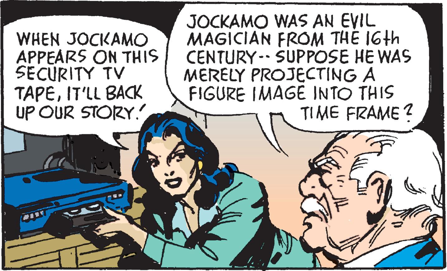 Conversation OCR: WHEN JOCKAMO APPEARS ON THIS SECÚRITY TV TAPEIT'LL BACK UP OUR STORY. JOCKAMO WAS AN EVIL MAGICIAN FROM THE 16th CENTURY- SUPPOSE HE WAS MERELY PROJECTING A FIGURE IMAGE INTO THIS TIME FRAME ? WHEN JOCKAMO APPEARS ON THIS SECÚRITY TV TAPEIT'LL BACK UP OUR STORY. JOCKAMO WAS AN EVIL MAGICIAN FROM THE 16th CENTURY- SUPPOSE HE WAS MERELY PROJECTING A FIGURE IMAGE INTO THIS TIME FRAME ?