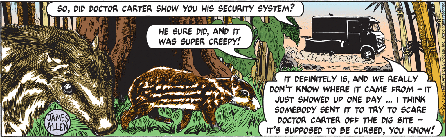 Terrestrial animal OCR: SoDID DOCTOR CARTER SHOW YOU HIS SECURITY SYSTEM? HE SURE DIDAND IT WAS SUPER CREEPY! IT DEFINITELY ISAND WE REALLY DON'T KNOW WHERE IT CAME FROM - IT JUST SHOWED UP ONE DAY .. I THINK SOMEBODY SENT IT TO TRY TO SCARE DOCTOR CARTER OFF THE DIG SITE - IT'S SUPPOSED TO BE CURSEDYOU KNOW! JAMES ALLEN SoDID DOCTOR CARTER SHOW YOU HIS SECURITY SYSTEM? HE SURE DIDAND IT WAS SUPER CREEPY! IT DEFINITELY ISAND WE REALLY DON'T KNOW WHERE IT CAME FROM - IT JUST SHOWED UP ONE DAY .. I THINK SOMEBODY SENT IT TO TRY TO SCARE DOCTOR CARTER OFF THE DIG SITE - IT'S SUPPOSED TO BE CURSEDYOU KNOW! JAMES ALLEN