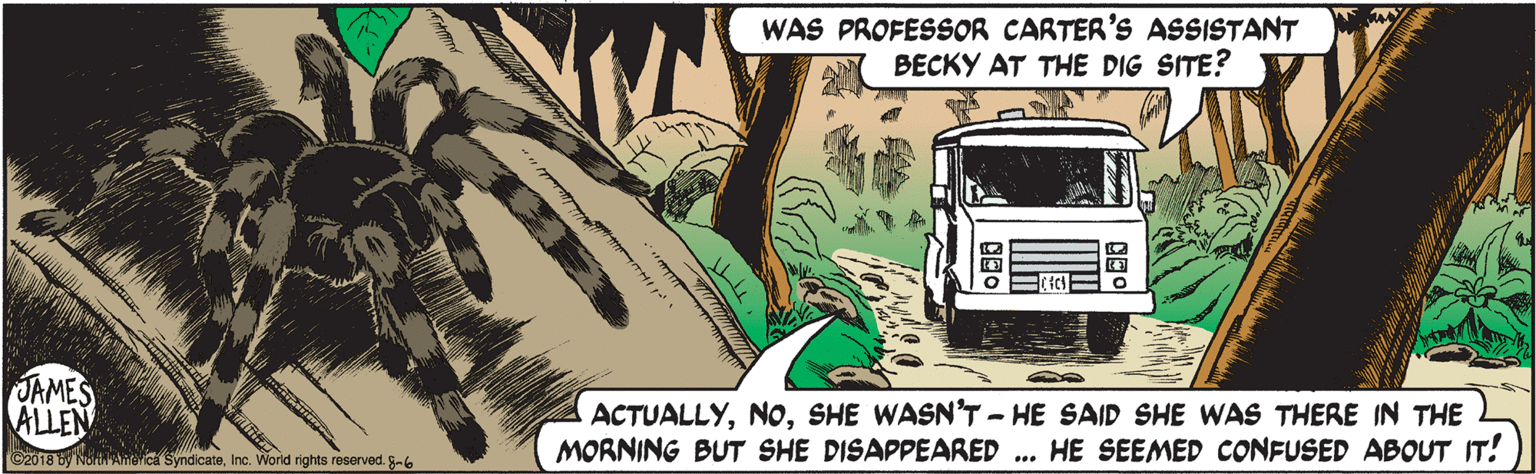 Fictional character OCR: WAS PROFESSOR CARTER'S ASSISTANT BECKY AT THE DIG SITE? JAMES ALLEN ACTUALLYSHE WASN'T - HE SAID SHE WAS THERE IN THE MORNING BUT SHE DISAPPEARED ... HE SEEMED CONFUSED ABOUT IT! C2018 y NoAmerica SyndicateInc. Worid rights reserved. -6 WAS PROFESSOR CARTER'S ASSISTANT BECKY AT THE DIG SITE? JAMES ALLEN ACTUALLYSHE WASN'T - HE SAID SHE WAS THERE IN THE MORNING BUT SHE DISAPPEARED ... HE SEEMED CONFUSED ABOUT IT! C2018 y NoAmerica SyndicateInc. Worid rights reserved. -6