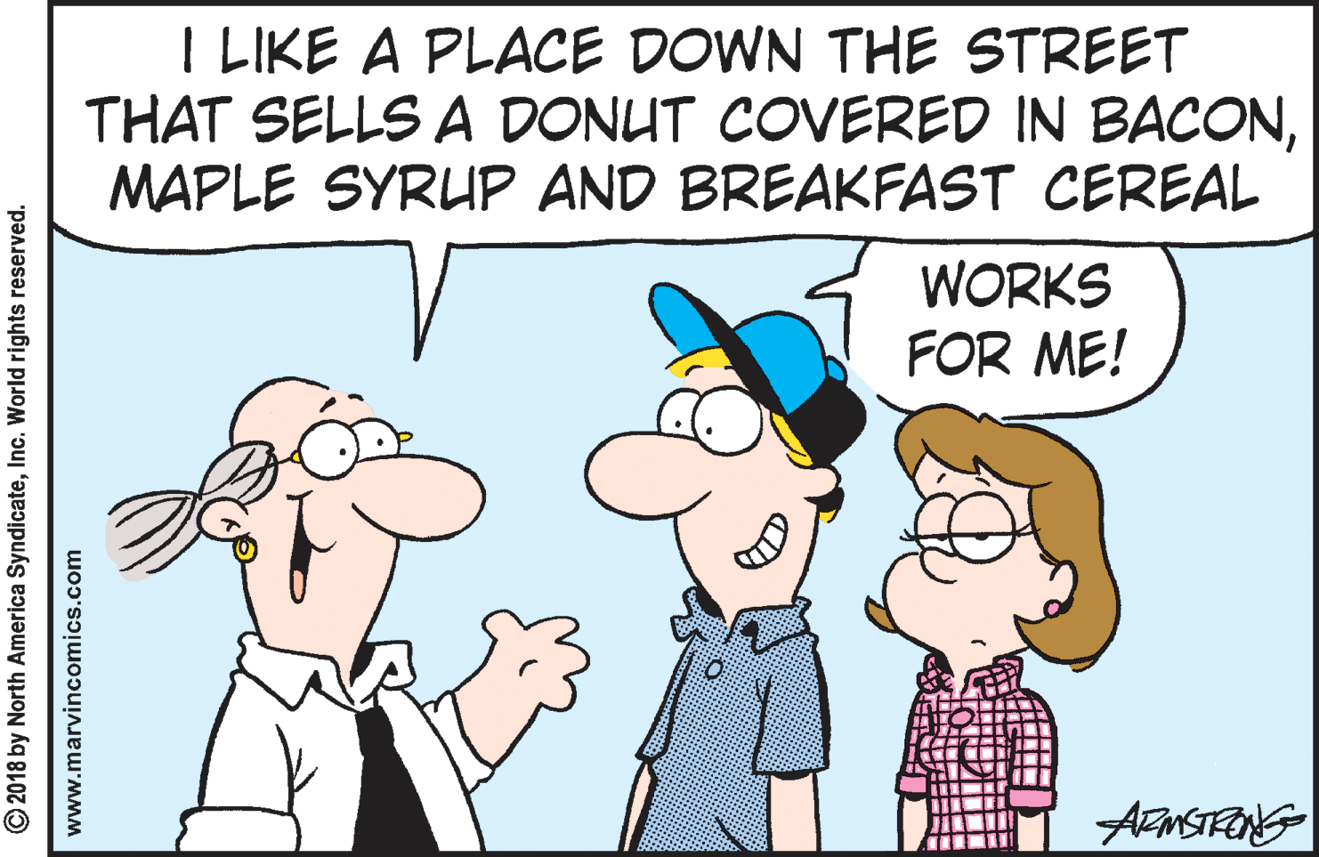 Human OCR: I LIKE A PLACE DOWN THE STREET THAT SELLS A DONUT COVERED IN BACONMAPLE SYRUP AND BREAKFAST CEREAL WORKS FOR ME! © 2018 by North America SyndicateInc. World rights reserved. www.marvincomics.com I LIKE A PLACE DOWN THE STREET THAT SELLS A DONUT COVERED IN BACONMAPLE SYRUP AND BREAKFAST CEREAL WORKS FOR ME! © 2018 by North America SyndicateInc. World rights reserved. www.marvincomics.com