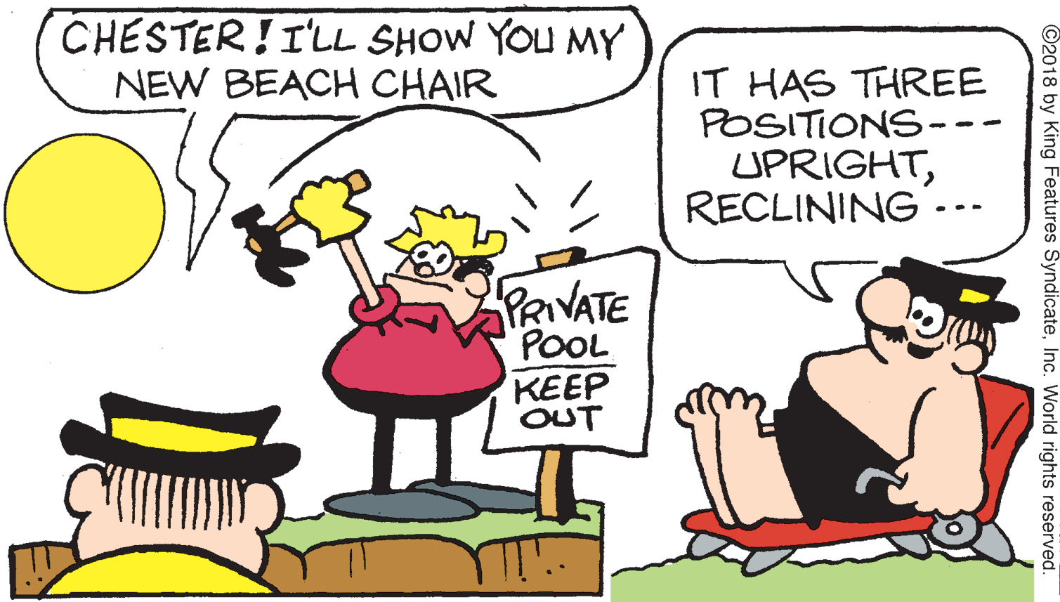 Line OCR: CHESTER!I'LL SHOW YOU MY NEW BEACH CHAIR IT HAS THREE POSITIONS-- UPRIGHTRECLINING .-- PRIVATE POOL KEEP OUT ©2018 by King Features SyndicateInc. World rights reserved. CHESTER!I'LL SHOW YOU MY NEW BEACH CHAIR IT HAS THREE POSITIONS-- UPRIGHTRECLINING .-- PRIVATE POOL KEEP OUT ©2018 by King Features SyndicateInc. World rights reserved.