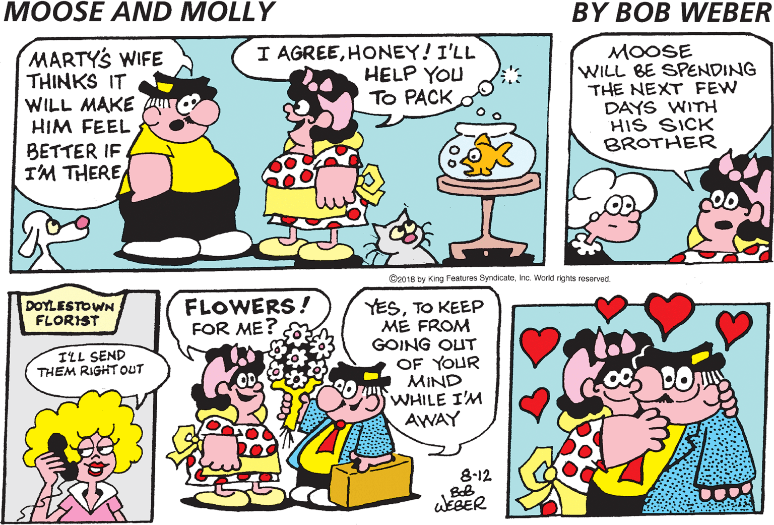 Publication OCR: MOLLY! MARTY'S WIFE THINKS IT WILL MAKE HIM FEEL I AGREEHONEY! I'LL HELP YOU To PACK O MOOSE WILL BE SPENDING THE NEXT FEW DAYS WITH HIS SICK BROTHER BETTER IF IM THERE ©2018 by King Features SyndicateInc. World rights reserved. FLOWERS! FOR ME? YESTO KEEP ME FROM GOING OUT DOYLESTOWNFLORIST ILL SEND THEM RIGHT OUT OF YOUR MIND WHILE I'M AWAY 8-12 WEBER ? MOLLY! MARTY'S WIFE THINKS IT WILL MAKE HIM FEEL I AGREEHONEY! I'LL HELP YOU To PACK O MOOSE WILL BE SPENDING THE NEXT FEW DAYS WITH HIS SICK BROTHER BETTER IF IM THERE ©2018 by King Features SyndicateInc. World rights reserved. FLOWERS! FOR ME? YESTO KEEP ME FROM GOING OUT DOYLESTOWNFLORIST ILL SEND THEM RIGHT OUT OF YOUR MIND WHILE I'M AWAY 8-12 WEBER ?