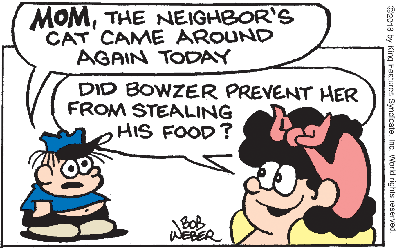 Drawing OCR: MOMTHE NEIGHBOR'S CAT CAME AROUND AGAIN TODAY DID BOWZER PREVENT HER FROM STEALING HIS FOOD ? BOB WEBER ©2018 by King Features SyndicateInc. World rights reserved. MOMTHE NEIGHBOR'S CAT CAME AROUND AGAIN TODAY DID BOWZER PREVENT HER FROM STEALING HIS FOOD ? BOB WEBER ©2018 by King Features SyndicateInc. World rights reserved.