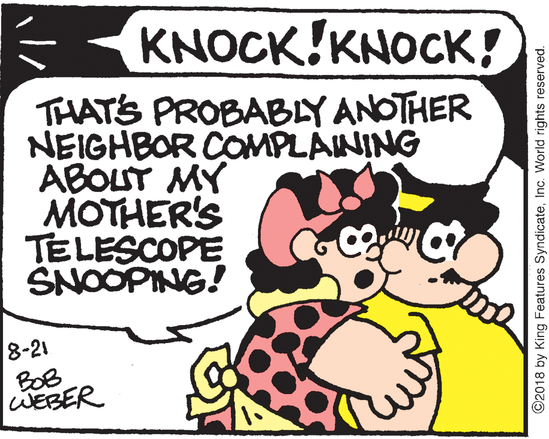 Pleased OCR: KNOCK!KNOCK! THATS PROBABLY ANOTHER NEIGHBOR COMPLAINING ABOLT MY MOTHER'S TELESCOPE SNOOPING! 8-21 BOB WEBER ©2018 by King Features SyndicateInc. World rights reserved. KNOCK!KNOCK! THATS PROBABLY ANOTHER NEIGHBOR COMPLAINING ABOLT MY MOTHER'S TELESCOPE SNOOPING! 8-21 BOB WEBER ©2018 by King Features SyndicateInc. World rights reserved.