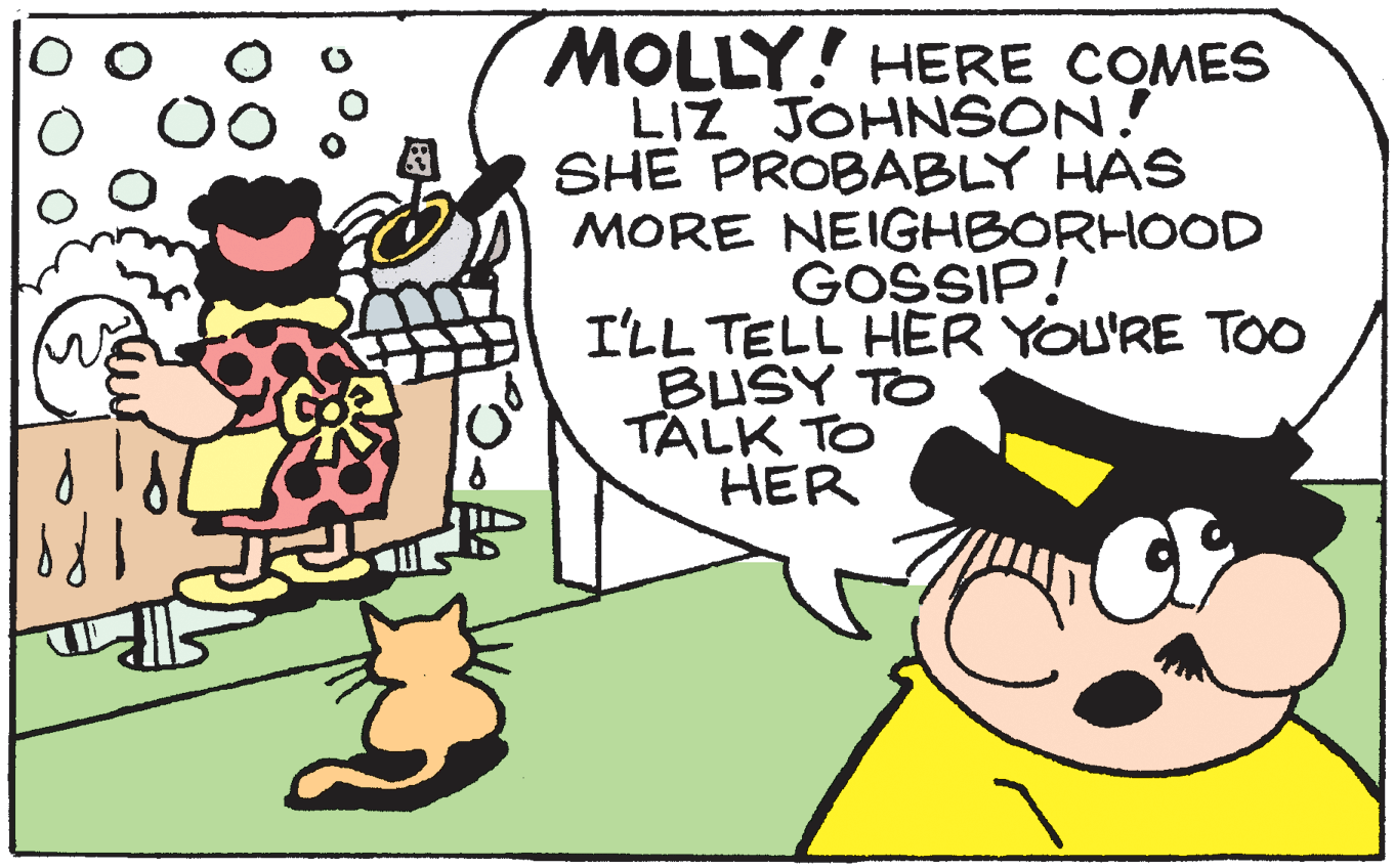 Line OCR: MOLLY! HERE COMES LIZ JOHNSON! SHE PROBABLY HAS MORE NEIGHBORHOOD GOSSIP! I'LL TELL HER YOU'RE TOO BUSY TO TALK TO HER MOLLY! HERE COMES LIZ JOHNSON! SHE PROBABLY HAS MORE NEIGHBORHOOD GOSSIP! I'LL TELL HER YOU'RE TOO BUSY TO TALK TO HER