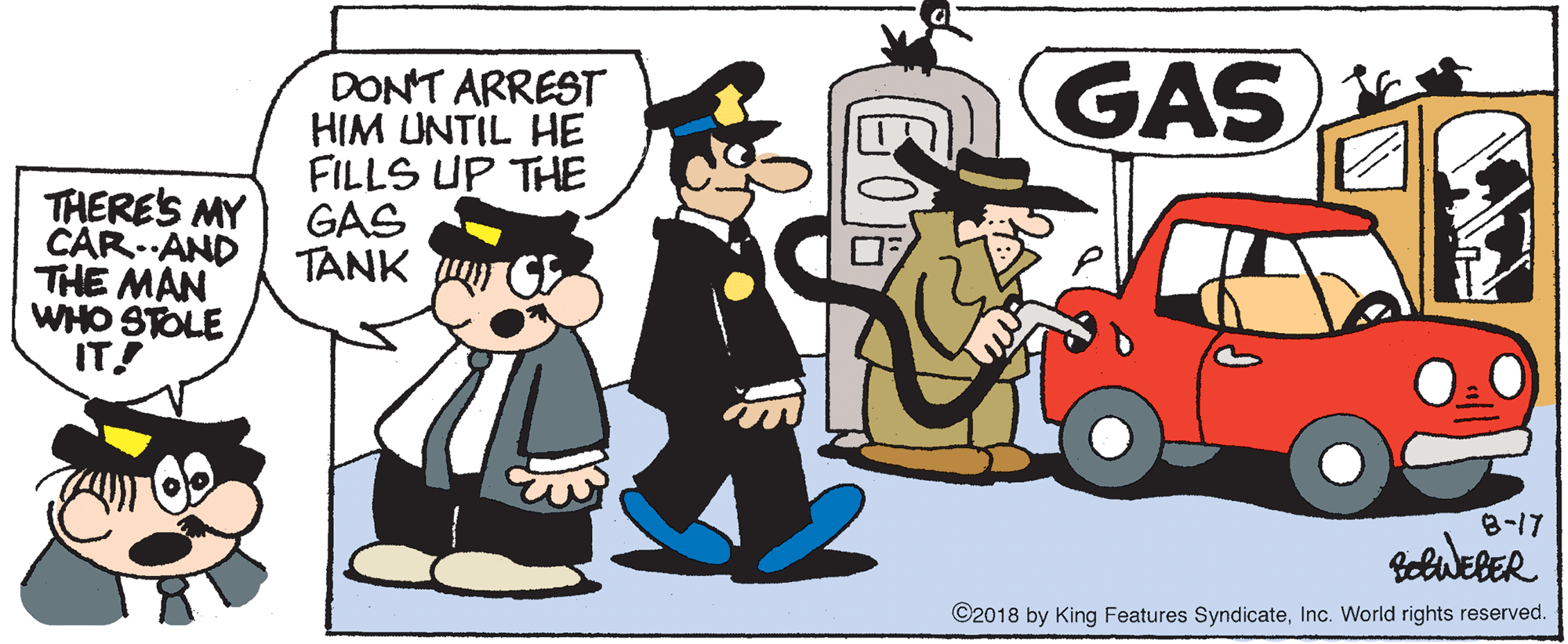 Clip art OCR: GAS DONT ARREST HIM UNTIL HE FILLS UP THE GAS TANK THERE'S MY CAR. AND THE MAN WHO STOLE IT! 8-17 CelweBER ©2018 by King Features SyndicateInc. World rights reserved. GAS DONT ARREST HIM UNTIL HE FILLS UP THE GAS TANK THERE'S MY CAR. AND THE MAN WHO STOLE IT! 8-17 CelweBER ©2018 by King Features SyndicateInc. World rights reserved.