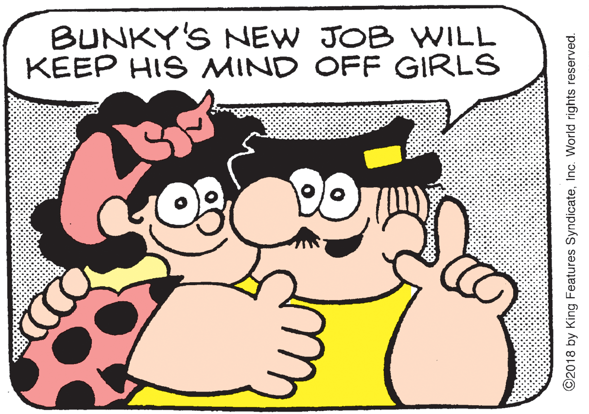Stomach OCR: BUNKY'S NEW JOB YWILL KEEP HIS MIND OFF GIRLS ©2018 by King Features SyndicateInc. World rights reserved. BUNKY'S NEW JOB YWILL KEEP HIS MIND OFF GIRLS ©2018 by King Features SyndicateInc. World rights reserved.