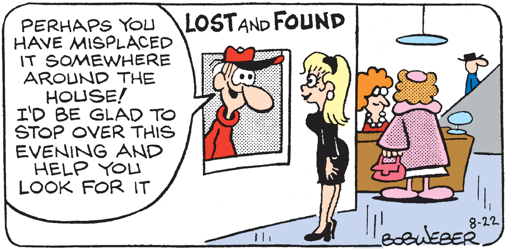 Animated cartoon OCR: LOSTAND FOUND PERHAPS YOU HAVE MISPLACED IT SOMEWHERE AROUND THE HOUSE! I'D BE GLAD TO STOP OVER THIS EVENING AND HELP YOU LOOK FOR IT 8-22 WEBER. LOSTAND FOUND PERHAPS YOU HAVE MISPLACED IT SOMEWHERE AROUND THE HOUSE! I'D BE GLAD TO STOP OVER THIS EVENING AND HELP YOU LOOK FOR IT 8-22 WEBER.