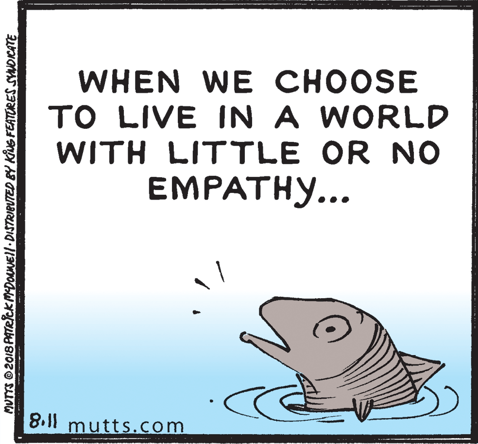 Lamnidae OCR: WHEN WE CHOOSE TO LIVE IN A WORLD WITH LITTLE OR NO EMPATHY... 8.11 mutts.com MUTTS 2018 PATRICK MDONEll DISTRIBUTED BY KING FEATURES SYDICATE WHEN WE CHOOSE TO LIVE IN A WORLD WITH LITTLE OR NO EMPATHY... 8.11 mutts.com MUTTS 2018 PATRICK MDONEll DISTRIBUTED BY KING FEATURES SYDICATE