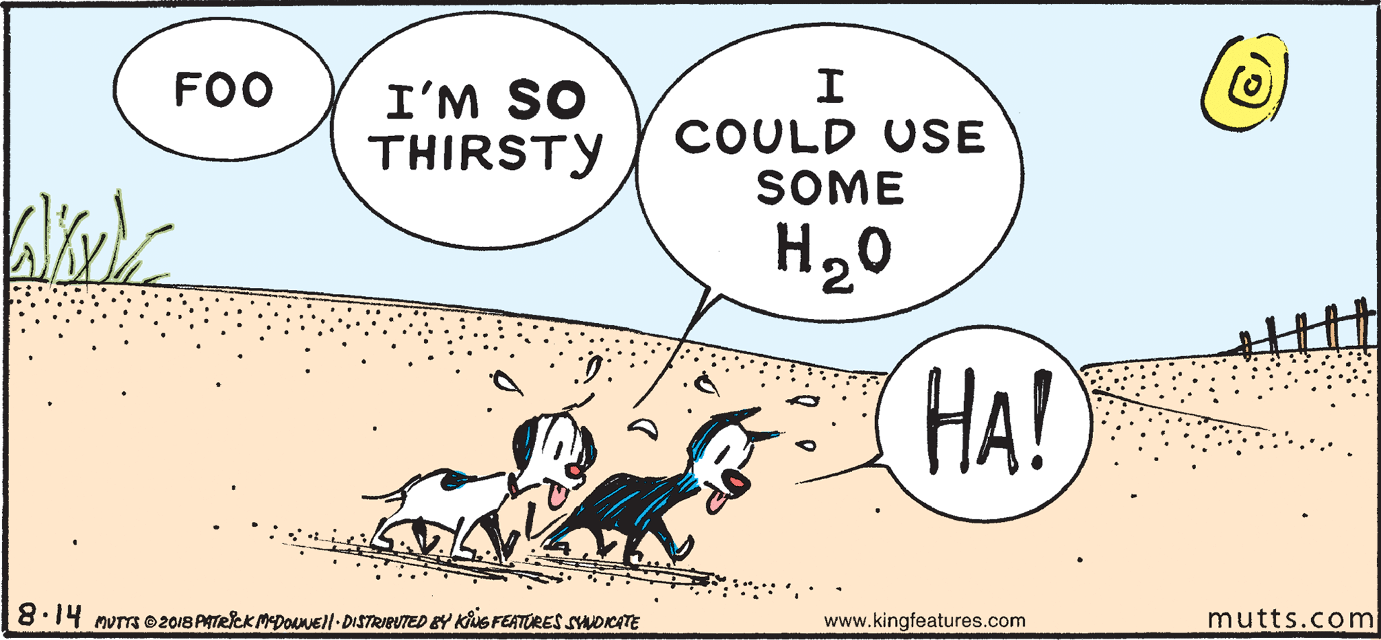 Happy OCR: FOO I'M SO THIRSTY COULD USE SOME H20 HA? 8.14 murrs O2018 PATRICK MEDOAnEll DISTRIBUTED BY KiuG FEATORES SNDKATE www.kingfeatures.com mutts.com FOO I'M SO THIRSTY COULD USE SOME H20 HA? 8.14 murrs O2018 PATRICK MEDOAnEll DISTRIBUTED BY KiuG FEATORES SNDKATE www.kingfeatures.com mutts.com