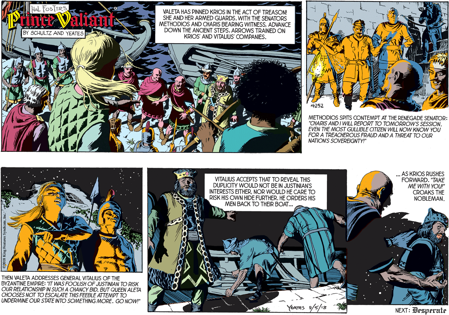 Fictional character OCR: HAL FOSTER'S PrinceValms VALETA HAS PINNED KRIOS IN THE ACT OF TREASON! SHE AND HER ARMED GUARDSWITH THE SENATORS METHODIOS AND CHARIS BEARING WITNESSADVANCE DOWN THE ANCIENT STEPSARROWS TRAINED ON KRIOS' AND VITALIUS' COMPANIES. BY SCHULTZ AND YEATES 4252 THEN VALETA ADDRESSES GENERAL VITALIUS OF THE METHODIOS SPITS CONTEMPT AT THE RENEGADE SENATOR: BYZANTINE EMPIRE: "IT WAS FOOLISH OF JUSTINIAN TO RISK "CHARIS AND I WILL REPORT TO TOMORROW'S SESSIONEVEN THE MOST GULLIBLE CITIZEN WILL NOW KNOW YOU FOR A TREACHEROUS FRAUD AND A THREAT TO OUR NATION'S SOVEREIGNTY!" OUR RELATIONSHIP IN SUCH A CHANCY BIDBUT QUEEN ALETA CHOOSES NOT TO ESCALATE THIS FEEBLE ATTEMPT TO UNDERMINE OUR STATE INTO SOMETHING MORE. GO NOW!" VITALIUS ACCEPTS THAT TO REVEAL THIS DUPLICITY WOULD NOT BE IN JUSTINIAN'S INTERESTS EITHERNOR WOULD HE CARE TO RISK HIS OWN HIDE FURTHER. HE ORDERS HIS MEN BACK TO THEIR BOAT... ... AS KRIOS RUSHES FORWARD. "TAKE ME WITH YOU!" CROAKS THE NOBLEMAN. YEATES 8/5/18 NEXT: Desperate HAL FOSTER'S PrinceValms VALETA HAS PINNED KRIOS IN THE ACT OF TREASON! SHE AND HER ARMED GUARDSWITH THE SENATORS METHODIOS AND CHARIS BEARING WITNESSADVANCE DOWN THE ANCIENT STEPSARROWS TRAINED ON KRIOS' AND VITALIUS' COMPANIES. BY SCHULTZ AND YEATES 4252 THEN VALETA ADDRESSES GENERAL VITALIUS OF THE METHODIOS SPITS CONTEMPT AT THE RENEGADE SENATOR: BYZANTINE EMPIRE: "IT WAS FOOLISH OF JUSTINIAN TO RISK "CHARIS AND I WILL REPORT TO TOMORROW'S SESSIONEVEN THE MOST GULLIBLE CITIZEN WILL NOW KNOW YOU FOR A TREACHEROUS FRAUD AND A THREAT TO OUR NATION'S SOVEREIGNTY!" OUR RELATIONSHIP IN SUCH A CHANCY BIDBUT QUEEN ALETA CHOOSES NOT TO ESCALATE THIS FEEBLE ATTEMPT TO UNDERMINE OUR STATE INTO SOMETHING MORE. GO NOW!" VITALIUS ACCEPTS THAT TO REVEAL THIS DUPLICITY WOULD NOT BE IN JUSTINIAN'S INTERESTS EITHERNOR WOULD HE CARE TO RISK HIS OWN HIDE FURTHER. HE ORDERS HIS MEN BACK TO THEIR BOAT... ... AS KRIOS RUSHES FORWARD. "TAKE ME WITH YOU!" CROAKS THE NOBLEMAN. YEATES 8/5/18 NEXT: Desperate