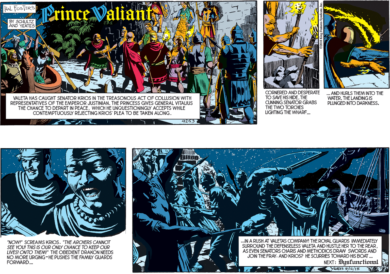Fictional character OCR: Prince Valiants HAL FOSTER'S BY SCHULTZ AND YEATES VALETA HAS CAUGHT SENATOR KRIOS IN THE TREASONOUS ACT OF COLLUSION WITH REPRESENTATIVES OF THE EMPEROR JUSTINIAN. THE PRINCESS GIVES GENERAL VITALIUS THE CHANCE TO DEPART IN PEACEWHICH HE UNQUESTIONINGLY ACCEPTS WHILE CONTEMPTUOUSLY REJECTING KRIOS' PLEA TO BE TAKEN ALONG. 4253 CORNERED AND DESPERATE TO SAVE HIS HIDETHE CUNNING SENATOR GRABS THE TWO TORCHES LIGHTING THE WHARF. AND HURLS THEM INTO THE WATERTHE LANDING IS PLUNGED INTO DARKNESS. "NOW!" SCREAMS KRIOS. "THE ARCHERS CANNOT SEE YOU! THIS IS OUR ONLY CHANCE TO KEEP OUR LIVES! ONTO THEM!" THE OBEDIENT DRAKON NEEDS NO MORE URGING-HE PUSHES THE FAMILY GUARDS FORWARD... .IN A RUSH AT VALETAS COMPANY! THE ROYAL GUARDS IMMEDIATELY SURROUND THE DEFENSELESS VALETA AND HUSTLE HER TO THE REARAS EVEN SENATORS CHARIS AND METHODIOS DRAW SWORDS AND JOIN THE FRAY. AND KRIOS? HE SCURRIES TOWARD HIS BOAT. NEXT: Bysfunctional FAYGATES 9/12/18 Prince Valiants HAL FOSTER'S BY SCHULTZ AND YEATES VALETA HAS CAUGHT SENATOR KRIOS IN THE TREASONOUS ACT OF COLLUSION WITH REPRESENTATIVES OF THE EMPEROR JUSTINIAN. THE PRINCESS GIVES GENERAL VITALIUS THE CHANCE TO DEPART IN PEACEWHICH HE UNQUESTIONINGLY ACCEPTS WHILE CONTEMPTUOUSLY REJECTING KRIOS' PLEA TO BE TAKEN ALONG. 4253 CORNERED AND DESPERATE TO SAVE HIS HIDETHE CUNNING SENATOR GRABS THE TWO TORCHES LIGHTING THE WHARF. AND HURLS THEM INTO THE WATERTHE LANDING IS PLUNGED INTO DARKNESS. "NOW!" SCREAMS KRIOS. "THE ARCHERS CANNOT SEE YOU! THIS IS OUR ONLY CHANCE TO KEEP OUR LIVES! ONTO THEM!" THE OBEDIENT DRAKON NEEDS NO MORE URGING-HE PUSHES THE FAMILY GUARDS FORWARD... .IN A RUSH AT VALETAS COMPANY! THE ROYAL GUARDS IMMEDIATELY SURROUND THE DEFENSELESS VALETA AND HUSTLE HER TO THE REARAS EVEN SENATORS CHARIS AND METHODIOS DRAW SWORDS AND JOIN THE FRAY. AND KRIOS? HE SCURRIES TOWARD HIS BOAT. NEXT: Bysfunctional FAYGATES 9/12/18