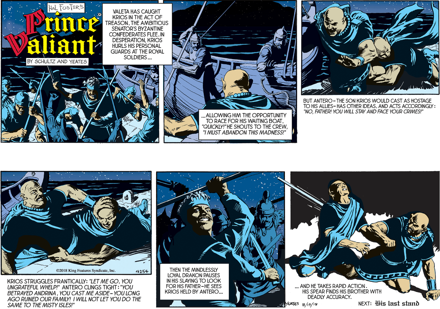 Comics OCR: HAL FOSTER'S Prince aliant VALETA HAS CAUGHT KRIOS IN THE ACT OF TREASON. THE AMBITIOUS SENATOR'S BYZANTINE CONFEDERATES FLEE. IN DESPERATIONKRIOS HURLS HIS PERSONAL GUARDS AT THE ROYAL SOLDIERS... BY SCHULTZ AND YEATES .ALLOWING HIM THE OPPORTUNITY TO RACE FOR HIS WAITING BOAT. "QUICKLY!" HE SHOUTS TO THE CREW"I MUST ABANDON THIS MADNESS!" 02018 King Features SyndicateInc: 4254 BUT ANTERO-THE SON KRIOS WOULD CAST AS HOSTAGE TO HIS ALLIES- HAS OTHER IDEASAND ACTS ACCORDINGLY: "NOFATHER! YOU WILL STAY AND FACE YOUR CRIMES!" KRIOS STRUGGLES FRANTICALLY: "LET ME GOYOU UNGRATEFUL WHELP!" ANTERO CLINGS TIGHT: "YOU BETRAYED ANDRINAYOU CAST ME ASIDE- YOU LONG AGO RUINED OUR FAMILY! I WILL NOT LET YOU DO THE SAME TO THE MISTY ISLES!" THEN THE MINDLESSLY LOYAL DRAKON PAUSES IN HIS SLAYING TO LOOK FOR HIS FATHER-HE SEES KRIOS HELD BY ANTERO.. ... AND HE TAKES RAPID ACTION. HIS SPEAR FINDS HIS BROTHER WITH DEADLY ACCURACY. YETES 8/19/is NEXT: His last stand HAL FOSTER'S Prince aliant VALETA HAS CAUGHT KRIOS IN THE ACT OF TREASON. THE AMBITIOUS SENATOR'S BYZANTINE CONFEDERATES FLEE. IN DESPERATIONKRIOS HURLS HIS PERSONAL GUARDS AT THE ROYAL SOLDIERS... BY SCHULTZ AND YEATES .ALLOWING HIM THE OPPORTUNITY TO RACE FOR HIS WAITING BOAT. "QUICKLY!" HE SHOUTS TO THE CREW"I MUST ABANDON THIS MADNESS!" 02018 King Features SyndicateInc: 4254 BUT ANTERO-THE SON KRIOS WOULD CAST AS HOSTAGE TO HIS ALLIES- HAS OTHER IDEASAND ACTS ACCORDINGLY: "NOFATHER! YOU WILL STAY AND FACE YOUR CRIMES!" KRIOS STRUGGLES FRANTICALLY: "LET ME GOYOU UNGRATEFUL WHELP!" ANTERO CLINGS TIGHT: "YOU BETRAYED ANDRINAYOU CAST ME ASIDE- YOU LONG AGO RUINED OUR FAMILY! I WILL NOT LET YOU DO THE SAME TO THE MISTY ISLES!" THEN THE MINDLESSLY LOYAL DRAKON PAUSES IN HIS SLAYING TO LOOK FOR HIS FATHER-HE SEES KRIOS HELD BY ANTERO.. ... AND HE TAKES RAPID ACTION. HIS SPEAR FINDS HIS BROTHER WITH DEADLY ACCURACY. YETES 8/19/is NEXT: His last stand