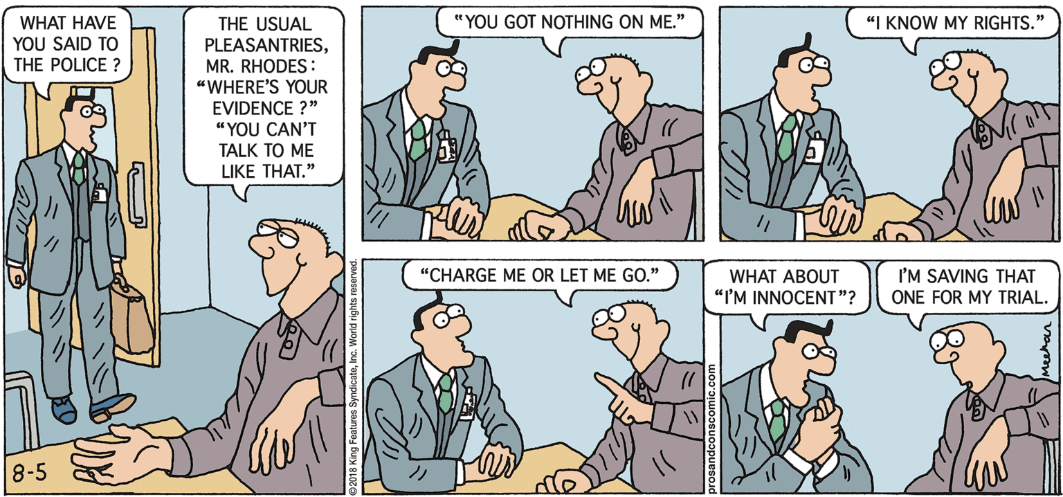 Conversation OCR: WHAT HAVE " YOU GOT NOTHING ON ME." "I KNOW MY RIGHTS. THE USUAL PLEASANTRIESMR. RHODES : "WHERE'S YOUR EVIDENCE ?" YOU SAID TO THE POLICE ? "YOU CAN'T TALK TO ME LIKE THAT." “CHARGE ME OR LET ME GO." I'M SAVING THAT ONE FOR MY TRIAL. WHAT ABOUT "I'M INNOCENT"? 8-5 2018 king Features Synd WHAT HAVE " YOU GOT NOTHING ON ME." "I KNOW MY RIGHTS. THE USUAL PLEASANTRIESMR. RHODES : "WHERE'S YOUR EVIDENCE ?" YOU SAID TO THE POLICE ? "YOU CAN'T TALK TO ME LIKE THAT." “CHARGE ME OR LET ME GO." I'M SAVING THAT ONE FOR MY TRIAL. WHAT ABOUT "I'M INNOCENT"? 8-5 2018 king Features Synd