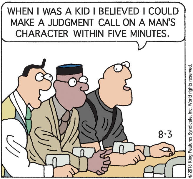 Adaptation OCR: WHEN I WAS A KID I BELIEVED I COULD MAKE A JUDGMENT CALL ON A MAN'S CHARACTER WITHIN FIVE MINUTES. 8-3 ©2018 King Features SyndicateInc. World rights reserved. WHEN I WAS A KID I BELIEVED I COULD MAKE A JUDGMENT CALL ON A MAN'S CHARACTER WITHIN FIVE MINUTES. 8-3 ©2018 King Features SyndicateInc. World rights reserved.
