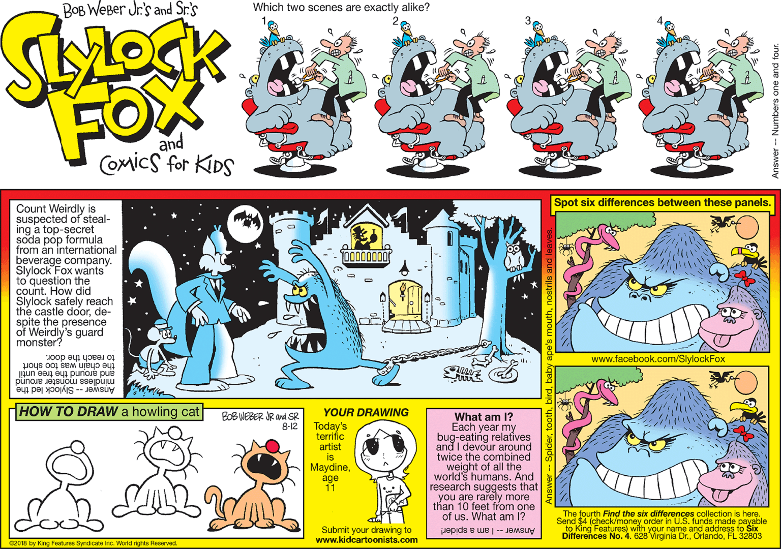 Fiction OCR: BOB WEBer Jr.'s and Sr.'s Which two scenes are exactly alike? FOX and Comics for KIDS Spot six differences between these panels. Count Weirdly is suspected of steal- ing a top-secret soda pop formula from ån international beverage company. Slylock Fox wants to question the count. How did Slylock safely reach the castle doorde- spite the presence of Weirdly's guard monster? to reach the door. www.facebook.com/SlylockFox the chain was too short and around the tree until mindless monster around Answer -- Slylock led the HOW TO DRAW a howling cat YOUR DRAWING BOB WEBER JR and SR 8-12 Today's terrific artist is Maydineage 11 What am 1? Each year my bug-eating relatives and I devour around twice the combined weight of all the world's humans. And research suggests that you are rarely more than 10 feet from one of us. What am 1? The fourth Find the six differences collection is here. Send SAFeatureney order in U.S. funds made payable with your to Six Submit your drawing to www.kidcartoonists.com Answer -- I am a spider! Differences No. 4. 628 Virginia Dr.FL 32803 C2018 by King Features Syndicate Inc. World rights Reserved. Answer -- Numbers one a BOB WEBer Jr.'s and Sr.'s Which two scenes are exactly alike? FOX and Comics for KIDS Spot six differences between these panels. Count Weirdly is suspected of steal- ing a top-secret soda pop formula from ån international beverage company. Slylock Fox wants to question the count. How did Slylock safely reach the castle doorde- spite the presence of Weirdly's guard monster? to reach the door. www.facebook.com/SlylockFox the chain was too short and around the tree until mindless monster around Answer -- Slylock led the HOW TO DRAW a howling cat YOUR DRAWING BOB WEBER JR and SR 8-12 Today's terrific artist is Maydineage 11 What am 1? Each year my bug-eating relatives and I devour around twice the combined weight of all the world's humans. And research suggests that you are rarely more than 10 feet from one of us. What am 1? The fourth Find the six differences collection is here. Send SAFeatureney order in U.S. funds made payable with your to Six Submit your drawing to www.kidcartoonists.com Answer -- I am a spider! Differences No. 4. 628 Virginia Dr.FL 32803 C2018 by King Features Syndicate Inc. World rights Reserved. Answer -- Numbers one a