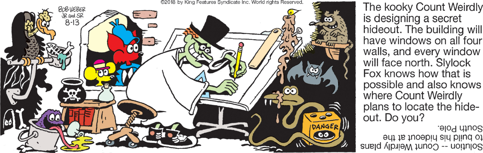 Fiction OCR: ©2018 by King Features Syndicate Inc. World rights Reserved. The kooky Count Weirdly is designing a secret hideout. The building will have windows on all four wallsand every window will face north. Slylock Fox knows how that is possible and also knows where Count Weirdly plans to locate the hide- out. Do you? BOB WEBER JR and SR 8-13 CO /DANGER to build his hideout at the South Pole. Solution -- Count Weirdly plans ©2018 by King Features Syndicate Inc. World rights Reserved. The kooky Count Weirdly is designing a secret hideout. The building will have windows on all four wallsand every window will face north. Slylock Fox knows how that is possible and also knows where Count Weirdly plans to locate the hide- out. Do you? BOB WEBER JR and SR 8-13 CO /DANGER to build his hideout at the South Pole. Solution -- Count Weirdly plans