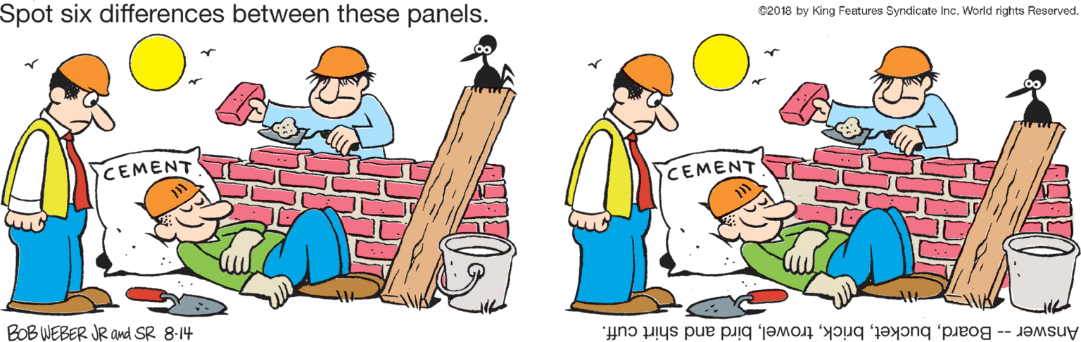 Graphics OCR: Spot six differences between these panels. ©2018 by King Features Syndicate Inc. World rights Reserved. CEMENT CEMENT BOB WEBER JR and SR 8-14 Answer -- Boardbird and shirt cuff. Spot six differences between these panels. ©2018 by King Features Syndicate Inc. World rights Reserved. CEMENT CEMENT BOB WEBER JR and SR 8-14 Answer -- Boardbird and shirt cuff.