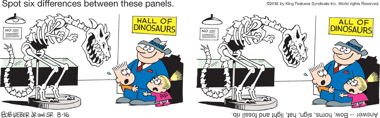 Gesture OCR: Spot six differences between these panels. ©2018 by King Features Syndicate Inc. World rights Reserved. HALL OF DINOSAURS NO= ALL OF DINOSAURS EON a ilite BOB WEBER JR and SR 8-16 Answer -- Bowlight and fossil rib. Spot six differences between these panels. ©2018 by King Features Syndicate Inc. World rights Reserved. HALL OF DINOSAURS NO= ALL OF DINOSAURS EON a ilite BOB WEBER JR and SR 8-16 Answer -- Bowlight and fossil rib.