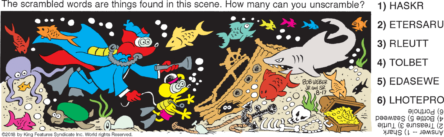 Illustration OCR: The scrambled words are things found in this scene. How many can you unscramble? 1) HASKR 2) ETERSARU 3) RLEUTT 4) TOLBET BOB WEBER JR and SR 18-17 5) EDASEWE 6) LHOTEPRO 6) Porthole 4) Bottle 5) Seaweed 2) Treasure 3) Turtle Answer -- 1) Shark ©2018 by King Features Syndicate Inc. World rights Reserved. The scrambled words are things found in this scene. How many can you unscramble? 1) HASKR 2) ETERSARU 3) RLEUTT 4) TOLBET BOB WEBER JR and SR 18-17 5) EDASEWE 6) LHOTEPRO 6) Porthole 4) Bottle 5) Seaweed 2) Treasure 3) Turtle Answer -- 1) Shark ©2018 by King Features Syndicate Inc. World rights Reserved.