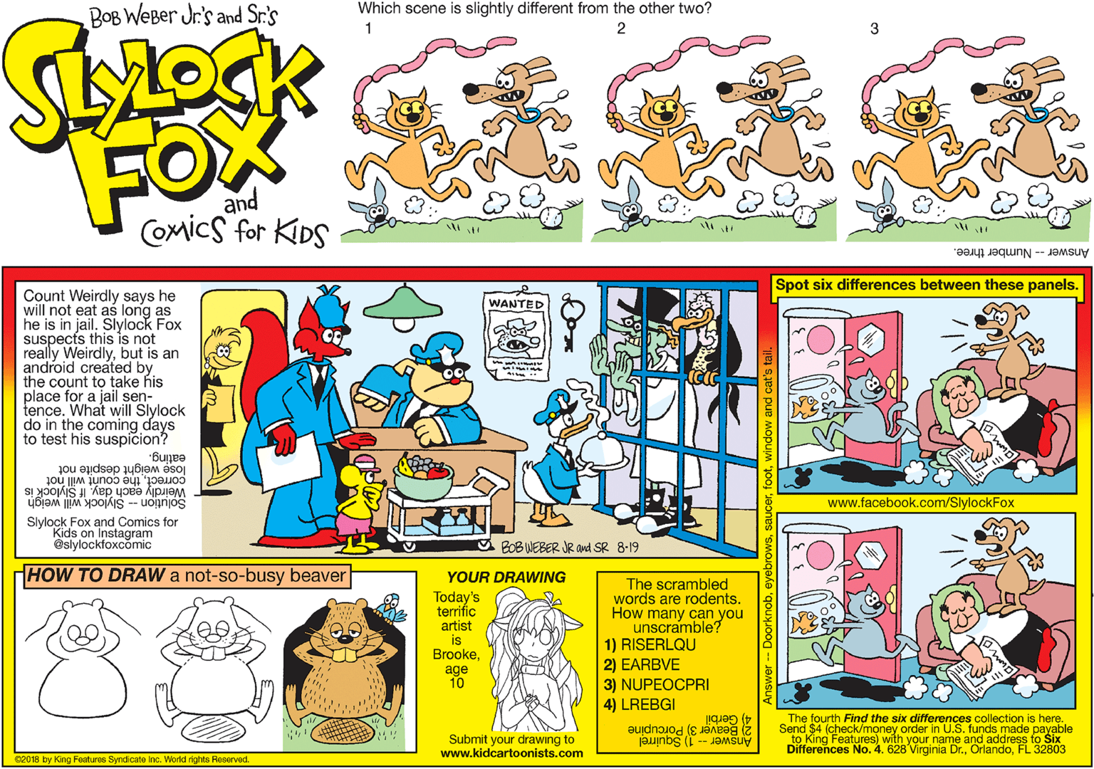 Font OCR: Which scene is slightly different from the other two? BOB WeBer Jr's and Sr.'s 2 3 FOX and Comics for KIDS Answer-Number three. Spot six differences between these panels. Count Weirdly says he will not eat as long as he is in jail. Slylock Fox suspects this is not really Weirdlybut is an android created by the count to take his place for a jail sen- tence. What will Slylock do in the coming WANTED to test his suspicion eating. correctthe count will not Weirdly each day. If Slylock is lose weight despite not www.facebook.com/SlylockFox Solution -- Slylock will weigh Slylock Fox and Comics for Kids on Instagram @slylockfoxcomic BOB WEBER JR and SR 8-19 HOW TO DRAW a not-so-busy beaver YOUR DRAWING Today's terrifíc artist is BrookeThe scrambled words are rodentsHow many can you unscramble? 1) RISERLQU 2) EARBVE 3) NUPEOCPRI 4) LREBGI age 10 4) Gerbil Send $4 (check/money order in U.S. funds made payable The fourth Find the six differences collection is here. Submit your drawing to www.kidcartoonists.com 2 Beaver 3) Porcupine NOKing Features) with your name and address to Six Answer -- 1) Squirrel No. 4. 628 Virginia Dr.FL 32803 C2018 by King Features Syndicate Inc. World rights Reserved. Which scene is slightly different from the other two? BOB WeBer Jr's and Sr.'s 2 3 FOX and Comics for KIDS Answer-Number three. Spot six differences between these panels. Count Weirdly says he will not eat as long as he is in jail. Slylock Fox suspects this is not really Weirdlybut is an android created by the count to take his place for a jail sen- tence. What will Slylock do in the coming WANTED to test his suspicion eating. correctthe count will not Weirdly each day. If Slylock is lose weight despite not www.facebook.com/SlylockFox Solution -- Slylock will weigh Slylock Fox and Comics for Kids on Instagram @slylockfoxcomic BOB WEBER JR and SR 8-19 HOW TO DRAW a not-so-busy beaver YOUR DRAWING Today's terrifíc artist is BrookeThe scrambled words are rodentsHow many can you unscramble? 1) RISERLQU 2) EARBVE 3) NUPEOCPRI 4) LREBGI age 10 4) Gerbil Send $4 (check/money order in U.S. funds made payable The fourth Find the six differences collection is here. Submit your drawing to www.kidcartoonists.com 2 Beaver 3) Porcupine NOKing Features) with your name and address to Six Answer -- 1) Squirrel No. 4. 628 Virginia Dr.FL 32803 C2018 by King Features Syndicate Inc. World rights Reserved.