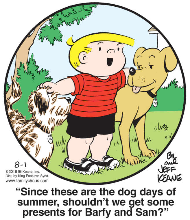 World OCR: By 8-1 JEFF CEANE "Since these are the dog days of summershouldn't we get some presents for Barfy and Sam?" ©2018 Bil KeaneInc. Dist. by King Features Synd. www.familycircus.com By 8-1 JEFF CEANE "Since these are the dog days of summershouldn't we get some presents for Barfy and Sam?" ©2018 Bil KeaneInc. Dist. by King Features Synd. www.familycircus.com