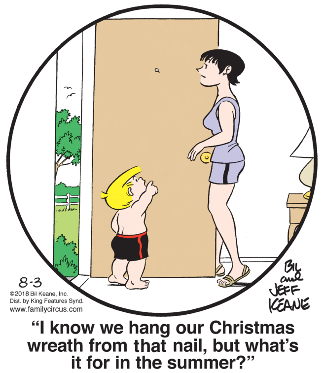 Organism OCR: 8-3 JEFF CEANE "I know we hang our Christmas wreath from that nailbut what's it for in the summer?" ©2018 Bil KeaneInc. Dist. by King Features Synd. www.familycircus.com 8-3 JEFF CEANE "I know we hang our Christmas wreath from that nailbut what's it for in the summer?" ©2018 Bil KeaneInc. Dist. by King Features Synd. www.familycircus.com