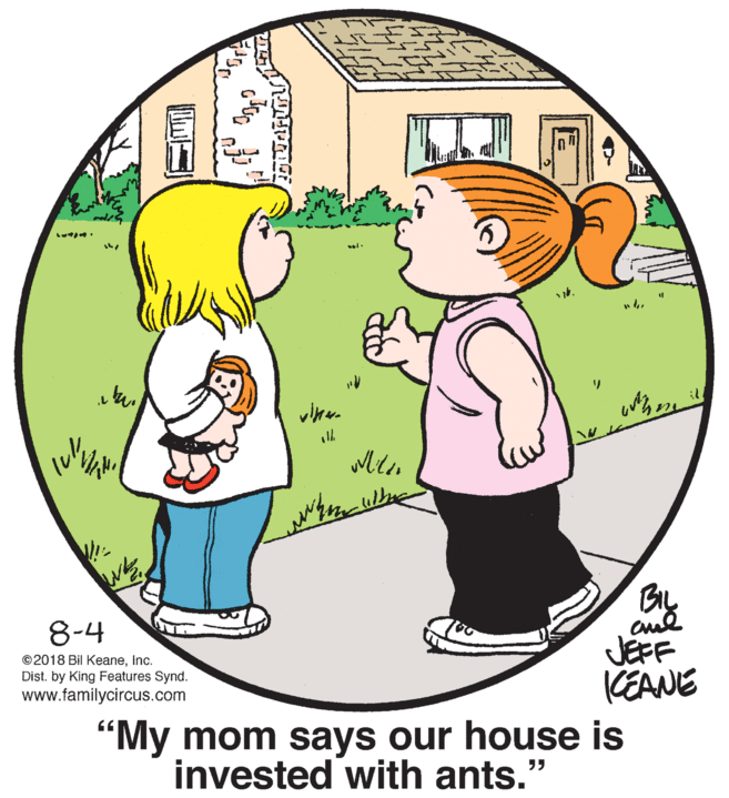 Leg OCR: ? ? By JEFF CEANE 8-4 ©2018 Bil Keaneinc. Dist. by King Features Synd. www.familycircus.com "My mom says our house is invested with ants." ?? ? ? By JEFF CEANE 8-4 ©2018 Bil Keaneinc. Dist. by King Features Synd. www.familycircus.com "My mom says our house is invested with ants." ??