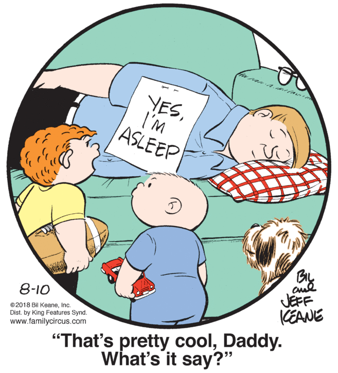 Organism OCR: YESI'M ASLEEP JEFF KEANE 8-10 ©2018 Bil KeaneInc. Dist. by King Features Synd. www.familycircus.com "That's pretty coolDaddy. What's it say?" YESI'M ASLEEP JEFF KEANE 8-10 ©2018 Bil KeaneInc. Dist. by King Features Synd. www.familycircus.com "That's pretty coolDaddy. What's it say?"
