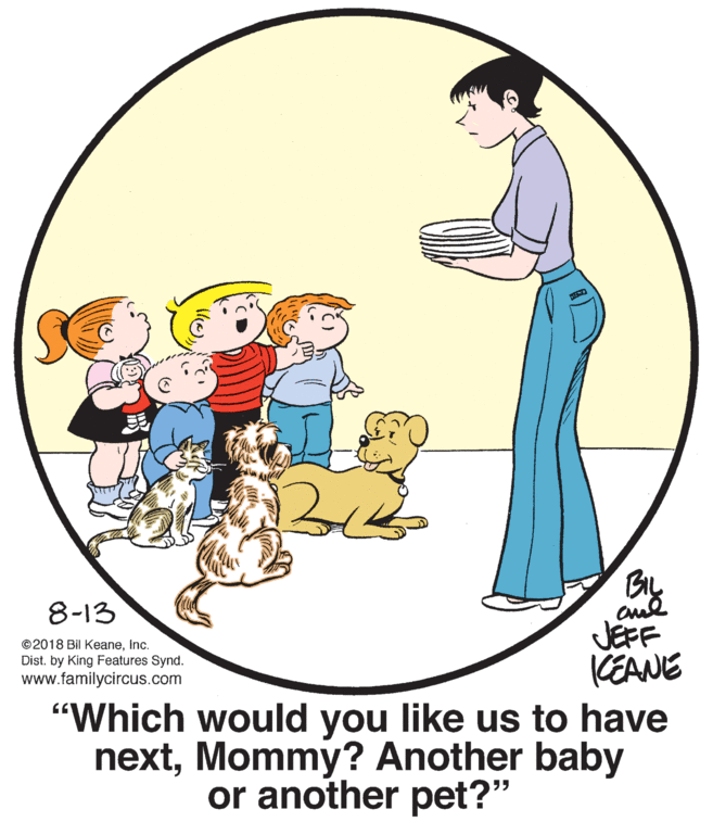 Happy OCR: BIL 8-13 JEFF CEANE "Which would you like us to have nextMommy? Another baby ©2018 Bil KeaneInc. Dist. by King Features Synd. www.familycircus.com or another pet?" BIL 8-13 JEFF CEANE "Which would you like us to have nextMommy? Another baby ©2018 Bil KeaneInc. Dist. by King Features Synd. www.familycircus.com or another pet?"