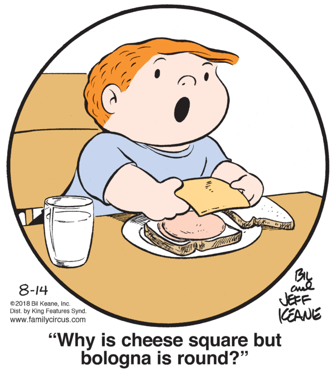 Graphics OCR: BL 8-14 JEFF CEANE ©2018 Bil Keaneinc. Dist. by King Features Synd. www.familycircus.com "Why is cheese square but bologna is round?" BL 8-14 JEFF CEANE ©2018 Bil Keaneinc. Dist. by King Features Synd. www.familycircus.com "Why is cheese square but bologna is round?"