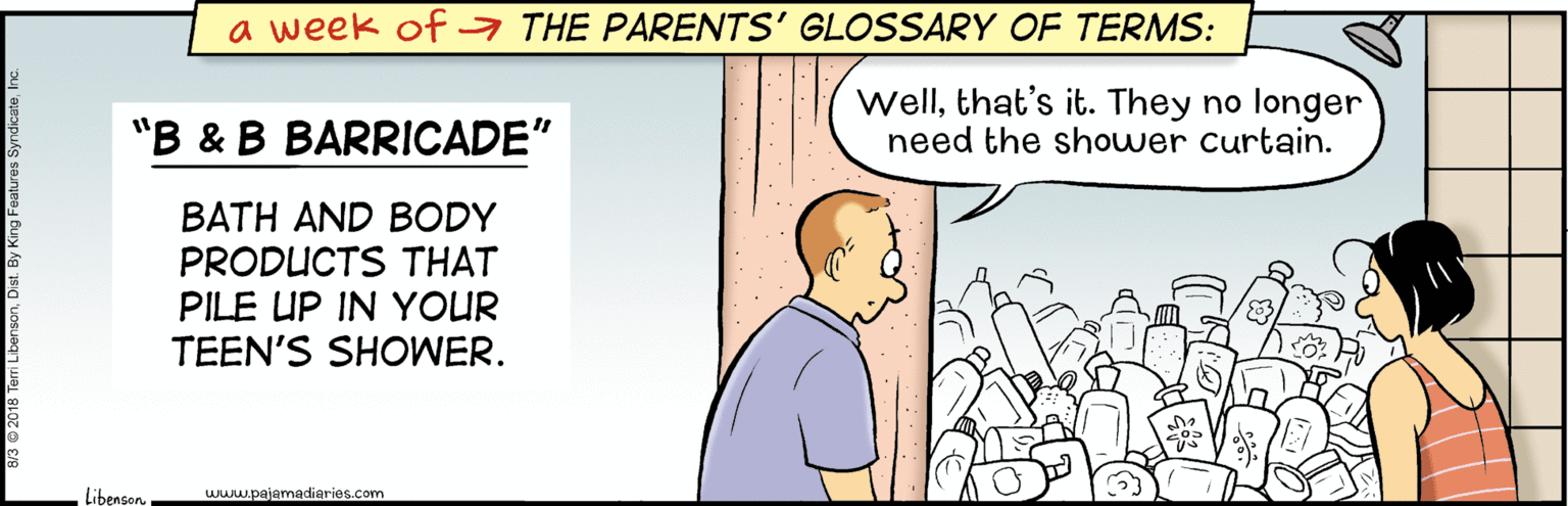 Internet meme OCR: a week of a THE PARENTS' GLOSSARY OF TERMS: "B & B BARRICADE" Wellthat's it. They no longer need the shower curtain. BATH AND BODY PRODUCTS THAT PILE UP IN YOUR TEEN'S SHOWER. Libenson www.pajamadieries.com a week of a THE PARENTS' GLOSSARY OF TERMS: "B & B BARRICADE" Wellthat's it. They no longer need the shower curtain. BATH AND BODY PRODUCTS THAT PILE UP IN YOUR TEEN'S SHOWER. Libenson www.pajamadieries.com