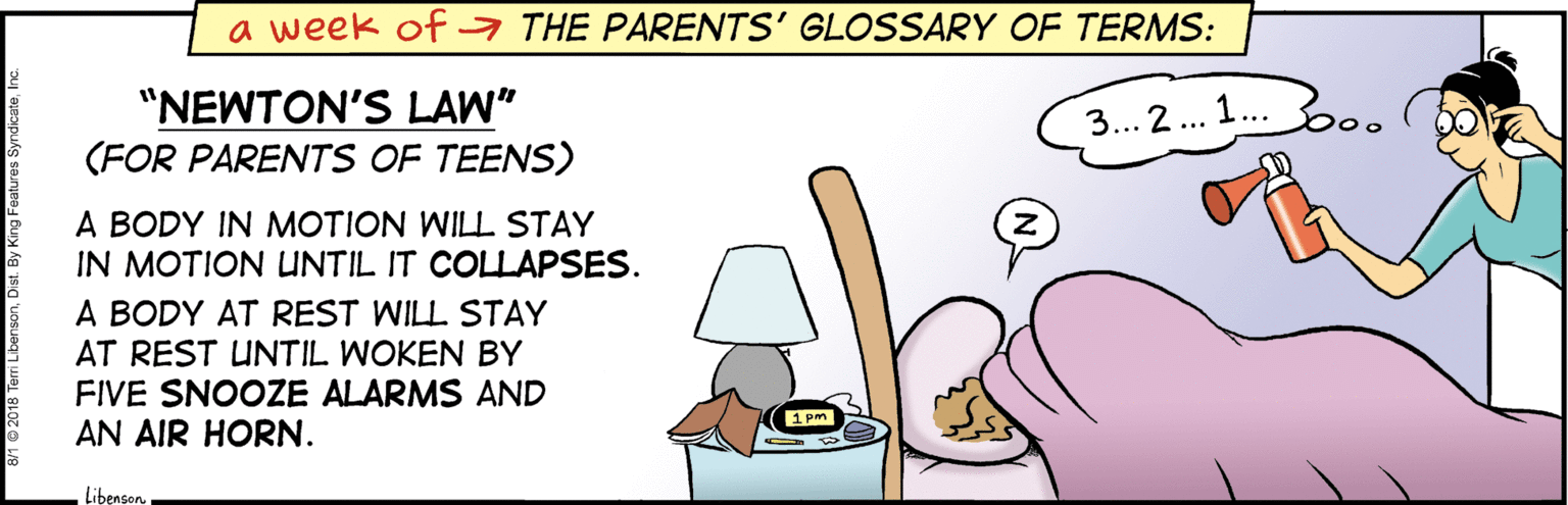 Rectangle OCR: a week of a THE PARENTS' GLOSSARY OF TERMS: "NEWTON'S LAW" (FOR PARENTS OF TEENS) 3... 2.. 1..b0. A BODY IN MOTION WILL STAY IN MOTION UNTIL IT COLLAPSES. A BODY AT REST WILL STAY AT REST UNTIL WOKEN BY FIVE SNOOZE ALARMS AND AN AIR HORN. Libenson a week of a THE PARENTS' GLOSSARY OF TERMS: "NEWTON'S LAW" (FOR PARENTS OF TEENS) 3... 2.. 1..b0. A BODY IN MOTION WILL STAY IN MOTION UNTIL IT COLLAPSES. A BODY AT REST WILL STAY AT REST UNTIL WOKEN BY FIVE SNOOZE ALARMS AND AN AIR HORN. Libenson