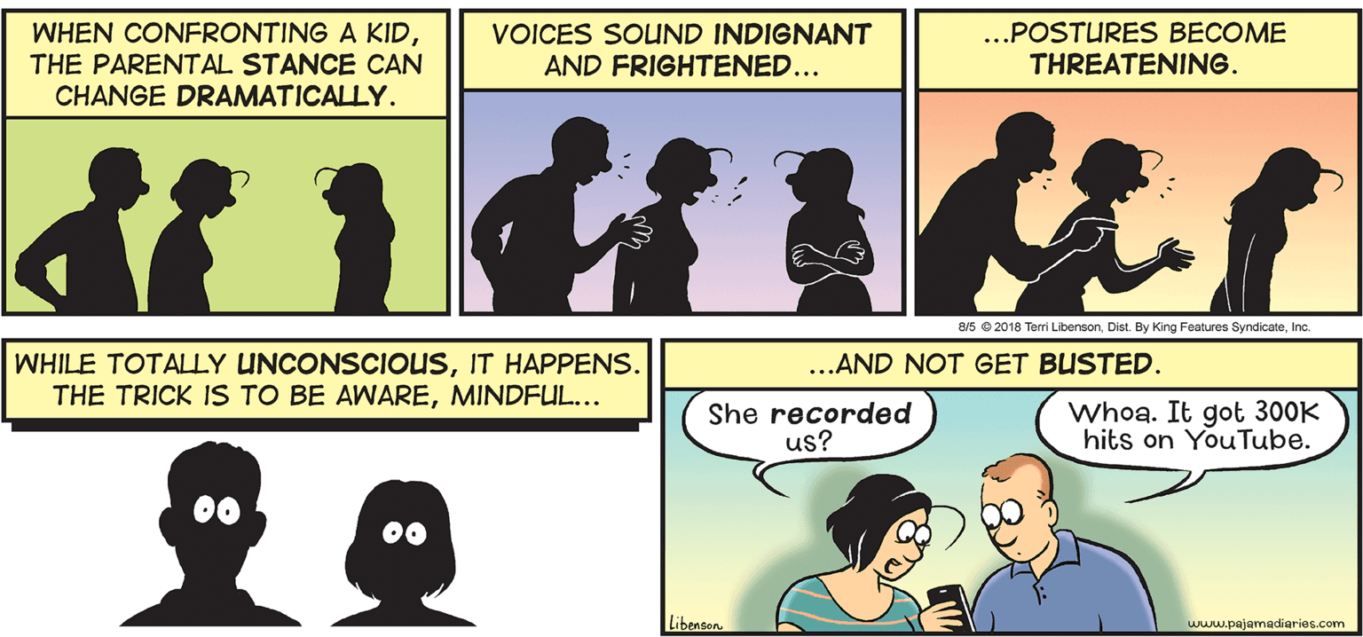 Gesture OCR: WHEN CONFRONTING A KIDTHE PARENTAL STANCE CAN CHANGE DRAMATICALLY. VOICES SOUND INDIGNANT AND FRIGHTENED... ...POSTURES BECOME THREATENING. 8/5 e 2018 Terri LibensonInc. WHILE TOTALLY UNCONSCIOUSIT HAPPENS. THE TRICK IS TO BE AWAREMINDFUL... ...AND NOT GET BUSTED. She recorded us? Whoa. It got 300K hits on YouTube. Libenson. www.pajamadiaries.com WHEN CONFRONTING A KIDTHE PARENTAL STANCE CAN CHANGE DRAMATICALLY. VOICES SOUND INDIGNANT AND FRIGHTENED... ...POSTURES BECOME THREATENING. 8/5 e 2018 Terri LibensonDist. By King Features SyndicateInc. WHILE TOTALLY UNCONSCIOUSIT HAPPENS. THE TRICK IS TO BE AWAREMINDFUL... ...AND NOT GET BUSTED. She recorded us? Whoa. It got 300K hits on YouTube. Libenson. www.pajamadiaries.com