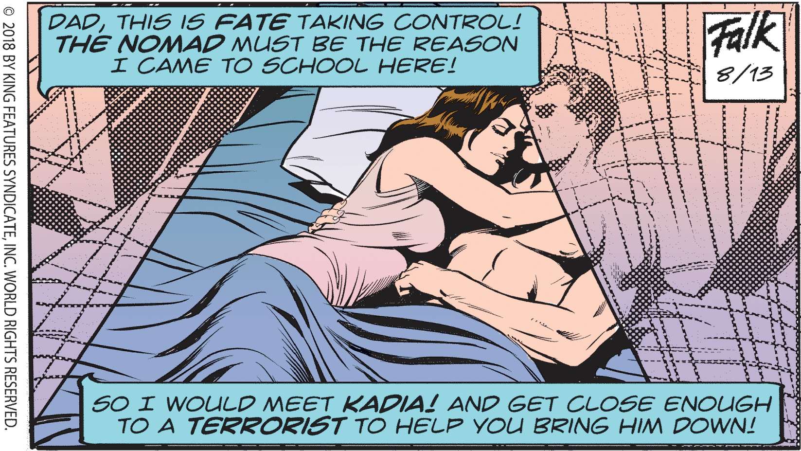 Fictional character OCR: DADTHIS IS FATE TAKING CONTROL! THE NOMAD MUST BE THE REASON I CAME TO SCHOOL HERE! Falk 8/13 SO I WOULD MEET KADIA! AND GET CLOSE ENOUGH TO A TERRORIST TO HELP YOU BRING HIM DOWN! © 2018 BY KING FEATURES SYNDICATEINC. WORLD RIGHTS RESERVED. DADTHIS IS FATE TAKING CONTROL! THE NOMAD MUST BE THE REASON I CAME TO SCHOOL HERE! Falk 8/13 SO I WOULD MEET KADIA! AND GET CLOSE ENOUGH TO A TERRORIST TO HELP YOU BRING HIM DOWN! © 2018 BY KING FEATURES SYNDICATEINC. WORLD RIGHTS RESERVED.