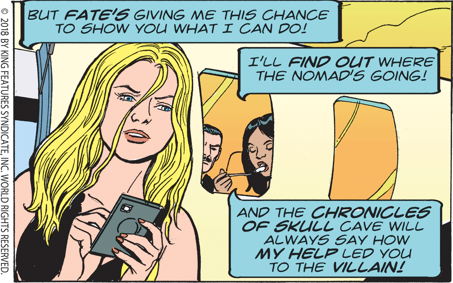 Publication OCR: BUT FATE'S GIVING ME THIS CHANCE TO SHOW YOU WHATI CAN DO! I'LL FIND OUT WHERE THE NOMAD'S GOING! AND THE CHRONICLES OF SKULL CAVE WILL ALWAYS SAY HOW MY HELP LED YOU TO THE VILLAIN! © 2018 BY KING FEATURES SYNDICATEINC. WORLD RIGHTS RESERVED. BUT FATE'S GIVING ME THIS CHANCE TO SHOW YOU WHATI CAN DO! I'LL FIND OUT WHERE THE NOMAD'S GOING! AND THE CHRONICLES OF SKULL CAVE WILL ALWAYS SAY HOW MY HELP LED YOU TO THE VILLAIN! © 2018 BY KING FEATURES SYNDICATEINC. WORLD RIGHTS RESERVED.