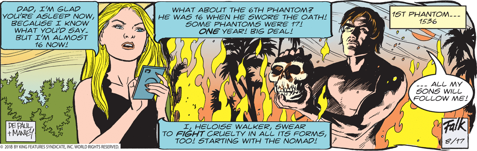 Conversation OCR: DADI'M GLAD YOU'RE ASLEEP NOWBECAUSE I KNOW WHAT YOU'D SAY. BUT I'M ALMOST 16 NOW! WHAT ABOUT THE 6TH PHANTOM? HE WAS 16 WHEN HE SWORE THE OATH! SOME PHANTOMS WERE 17! ONE YEAR! BIG DEAL! 1ST PHANTOM.-- 1536 --. ALL MY SONS WILL FOLLOW ME! DE PAUL +MANIEY ISWEAR TO FIGHT CRUELTY IN ALL ITS FORMSTOO! STARTING WITH THE NOMAD! Falk 8/17 © 2018 BY KING FEATURES SYNDICATEINC. WORLD RIGHTS RESERVED. DADI'M GLAD YOU'RE ASLEEP NOWBECAUSE I KNOW WHAT YOU'D SAY. BUT I'M ALMOST 16 NOW! WHAT ABOUT THE 6TH PHANTOM? HE WAS 16 WHEN HE SWORE THE OATH! SOME PHANTOMS WERE 17! ONE YEAR! BIG DEAL! 1ST PHANTOM.-- 1536 --. ALL MY SONS WILL FOLLOW ME! DE PAUL +MANIEY IHELOISE WALKERSWEAR TO FIGHT CRUELTY IN ALL ITS FORMSTOO! STARTING WITH THE NOMAD! Falk 8/17 © 2018 BY KING FEATURES SYNDICATEINC. WORLD RIGHTS RESERVED.