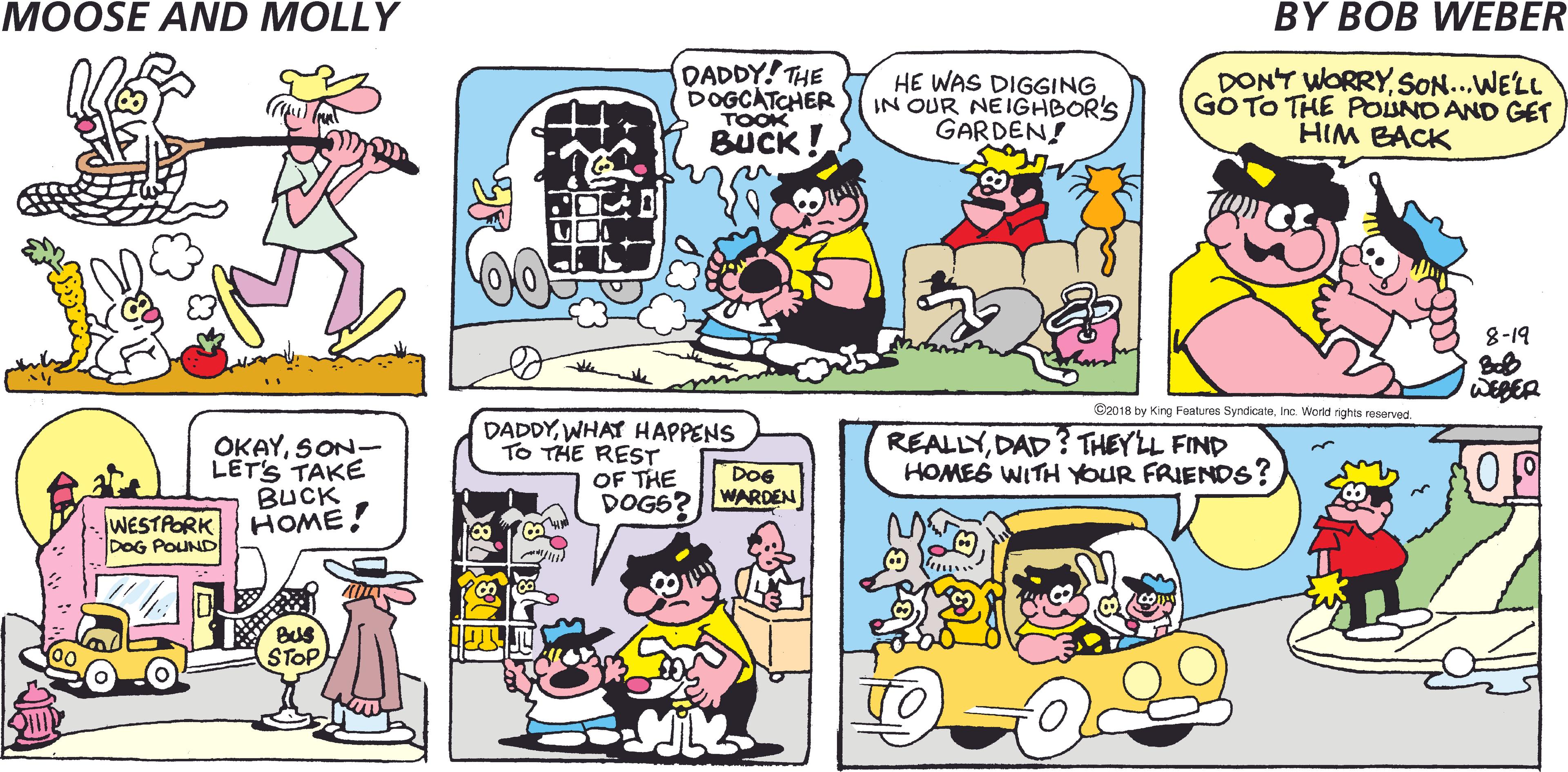 Fiction OCR: MOOSE AND MOLLY BY BOB WEBER DADDY! THE DOGCATCHER TOOK BUCK HE WAS DIGGING IN OUR NEIGHBOR'S GARDEN! DONT WORRYSON...WE'LL GOTO THE POUND AND GET HIM BACK bl-8 WEBER ©2018 by King Features SyndicateInc. World rights reserved DADDYWHAT HAPPENS OKAYSON- LET'S TAKE BUCK WESTPORK HOME! REALLYDAD ? THEYLL FIND HOMES WITH YOUR FRIENDS? TO THE REST DoG OF THE DOGS? WARDEN DOG POUND STOP MOOSE AND MOLLY BY BOB WEBER DADDY! THE DOGCATCHER TOOK BUCK HE WAS DIGGING IN OUR NEIGHBOR'S GARDEN! DONT WORRYSON...WE'LL GOTO THE POUND AND GET HIM BACK bl-8 WEBER ©2018 by King Features SyndicateInc. World rights reserved DADDYWHAT HAPPENS OKAYSON- LET'S TAKE BUCK WESTPORK HOME! REALLYDAD ? THEYLL FIND HOMES WITH YOUR FRIENDS? TO THE REST DoG OF THE DOGS? WARDEN DOG POUND STOP