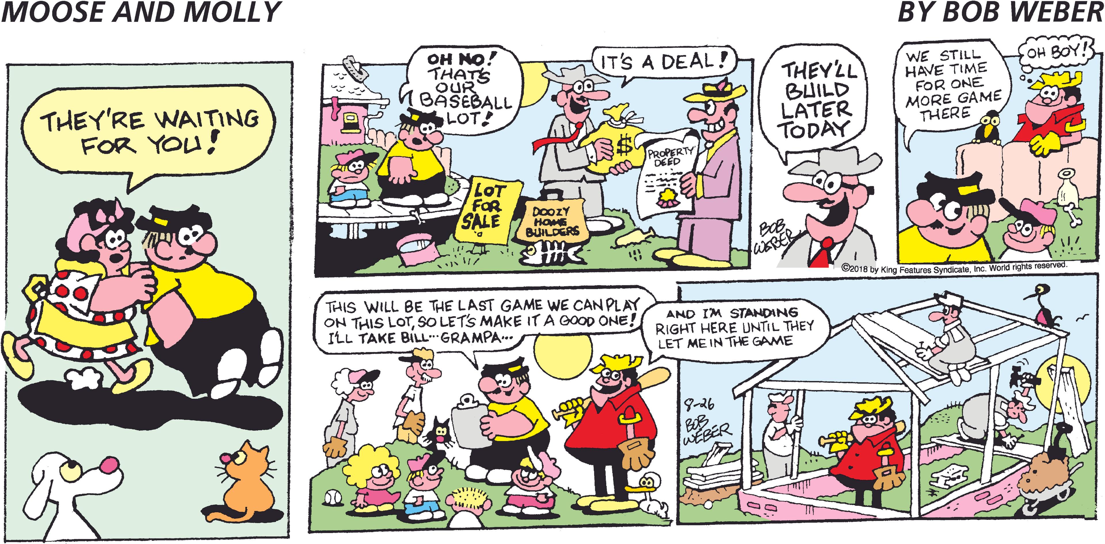 Yellow OCR: MOOSE AND MOLLY BY BOB WEBER OH NO! THATS OUR BASEBALL LOT! IT'S A DEAL! OH BOY! THEY'RE WAITING FOR YOU! THEYLL BUILD LATER TODAY WE STILL HAVE TIME FOR ONE MORE GAME THERE PROPERTY DE ED LOT FOR SALE DOOZY HOME BUILDERS C2018 by King Features SyndicateInc. World tights reserved. THIS WILL BE THE LAST GAME WE CAN PLAY ON THIS LOTSO LETS MAKE IT A GOOD ONE! ILL TAKE BILLGRAMPA.. AND IM STANDING RIGHT HERE UNTIL THEY LET ME IN THE GAME 9-26 BOB WEBER MOOSE AND MOLLY BY BOB WEBER OH NO! THATS OUR BASEBALL LOT! IT'S A DEAL! OH BOY! THEY'RE WAITING FOR YOU! THEYLL BUILD LATER TODAY WE STILL HAVE TIME FOR ONE MORE GAME THERE PROPERTY DE ED LOT FOR SALE DOOZY HOME BUILDERS C2018 by King Features SyndicateInc. World tights reserved. THIS WILL BE THE LAST GAME WE CAN PLAY ON THIS LOTSO LETS MAKE IT A GOOD ONE! ILL TAKE BILLGRAMPA.. AND IM STANDING RIGHT HERE UNTIL THEY LET ME IN THE GAME 9-26 BOB WEBER