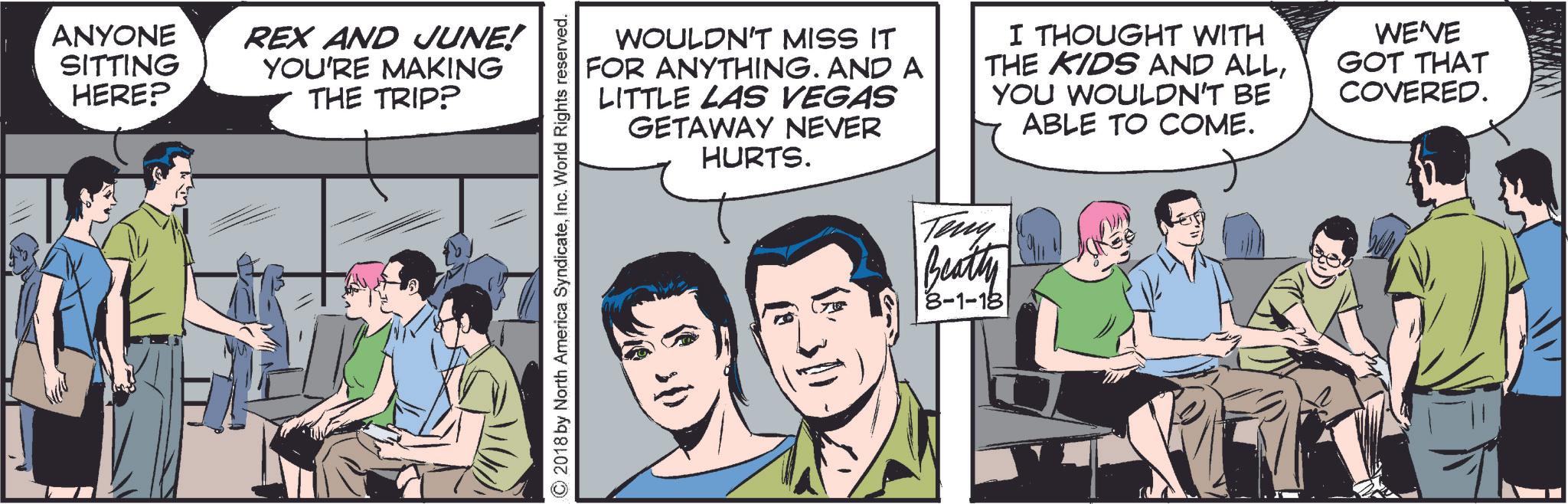 Comic book OCR: ANYONE SITTING HERE? REX AND JUNE! YOU'RE MAKING THE TRIP? ©2018 by North America SyndicateInc. World Rights reserved. WOULDN'T MISS IT FOR ANYTHING. AND A LITTLE LAS VEGAS GETAWAY NEVER HURTS. I THOUGHT WITH THE KIDS AND ALLYOU WOULDN'T BE ABLE TO COME. WE'VE GOT THAT COVERED. Terry Beatty 8-1-18 ANYONE SITTING HERE ? REX AND JUNE ! YOU'RE MAKING THE TRIP ? © 2018 by North America SyndicateInc. World Rights reserved . WOULDN'T MISS IT FOR ANYTHING . AND A LITTLE LAS VEGAS GETAWAY NEVER HURTS . I THOUGHT WITH THE KIDS AND ALLYOU WOULDN'T BE ABLE TO COME . WE'VE GOT THAT COVERED . Terry Beatty 8-1-18