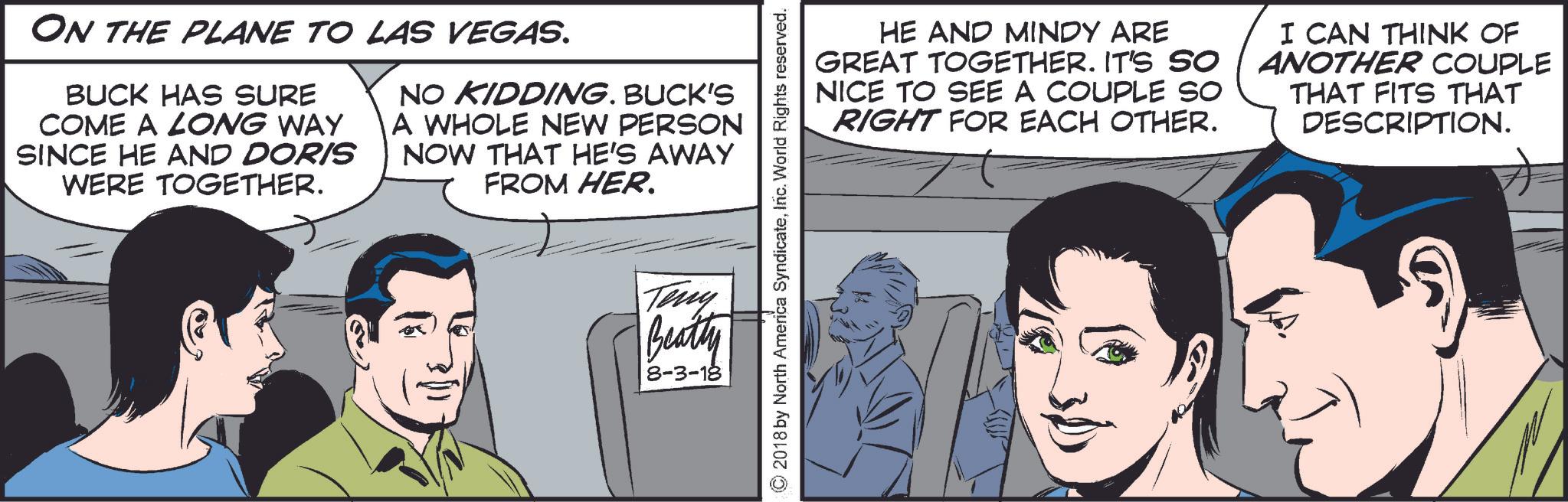 Art OCR: ON THE PLANE TO LAS VEGAS. BUCK HAS SURE COME A LONG WAY SINCE HE AND DORIS WERE TOGETHER. NO KIDDING. BUCK'S A WHOLE NEW PERSON NOW THAT HE'S AWAY FROM HER. HE AND MINDY ARE GREAT TOGETHER. IT'S SO NICE TO SEE A COUPLE SO RIGHT FOR EACH OTHER. I CAN THINK OF ANOTHER COUPLE THAT FITS THAT DESCRIPTION. ©2018 by North America SyndicateInc. World Rights reserved. Teny Beatty 8-3-18 ON THE PLANE TO LAS VEGAS . BUCK HAS SURE COME A LONG WAY SINCE HE AND DORIS WERE TOGETHER . NO KIDDING . BUCK'S A WHOLE NEW PERSON NOW THAT HE'S AWAY FROM HER . HE AND MINDY ARE GREAT TOGETHER . IT'S SO NICE TO SEE A COUPLE SO RIGHT FOR EACH OTHER . I CAN THINK OF ANOTHER COUPLE THAT FITS THAT DESCRIPTION . © 2018 by North America SyndicateInc. World Rights reserved . Teny Beatty 8-3-18