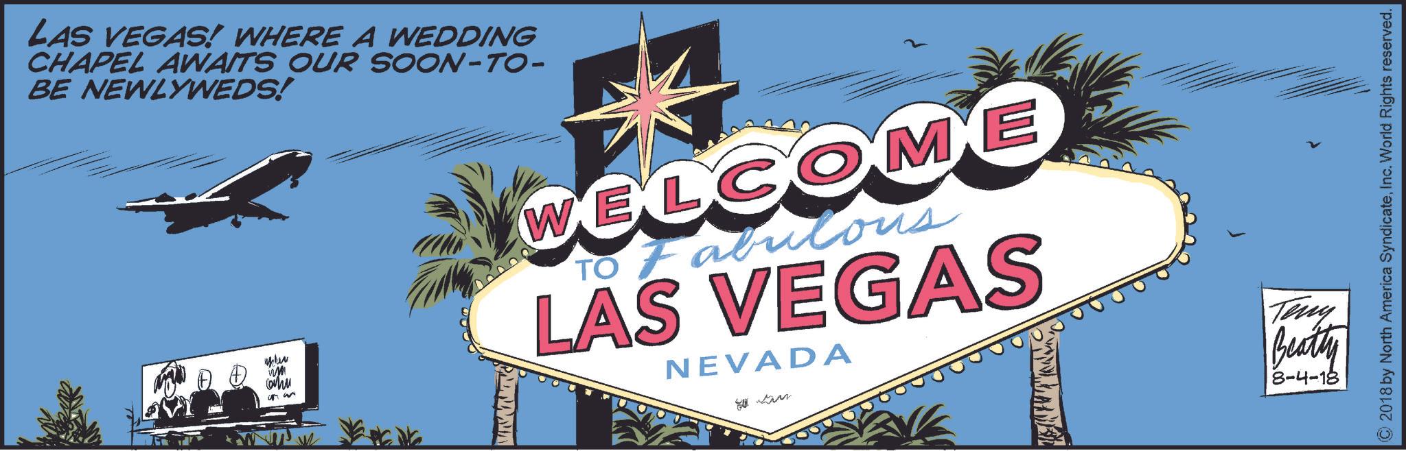 Illustration OCR: LAS VEGAS! WHERE A WEDDING CHAPEL AWAITS OUR SOON-TO- BE NEWLYWEDS! wm Chu WELCOME TO Fabulous LAS VEGAS NEVADA tim Teny Beatty 8-4-18 ©2018 by North America SyndicateInc. World Rights reserved. LAS VEGAS ! WHERE A WEDDING CHAPEL AWAITS OUR SOON - TO- BE NEWLYWEDS ! wm Chu WELCOME TO Fabulous LAS VEGAS NEVADA tim Teny Beatty 8-4-18 © 2018 by North America SyndicateInc. World Rights reserved .