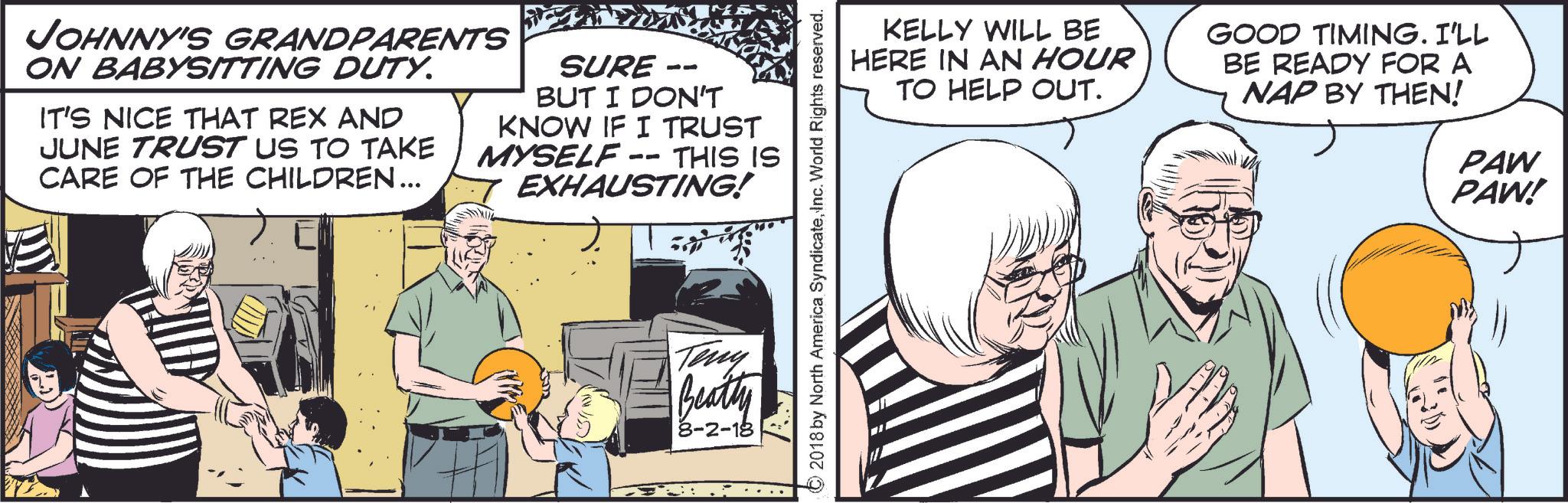 Conversation OCR: JOHNNY'S GRANDPARENTS ON BABYSITTING DUTY. IT'S NICE THAT REX AND JUNE TRUST US TO TAKE CARE OF THE CHILDREN... SURE - -- BUT I DON'T KNOW IF I TRUST MYSELF -- THIS IS EXHAUSTING! Teny Beatty 8-2-18 ©2018 by North America SyndicateInc. World Rights reserved. KELLY WILL BE HERE IN AN HOUR TO HELP OUT. GOOD TIMING. I'LL BE READY FOR A NAP BY THEN! PAW PAW! JOHNNY'S GRANDPARENTS ON BABYSITTING DUTY . IT'S NICE THAT REX AND JUNE TRUST US TO TAKE CARE OF THE CHILDREN ... SURE - -- BUT I DON'T KNOW IF I TRUST MYSELF -- THIS IS EXHAUSTING ! Teny Beatty 8-2-18 © 2018 by North America SyndicateInc. World Rights reserved . KELLY WILL BE HERE IN AN HOUR TO HELP OUT . GOOD TIMING . I'LL BE READY FOR A NAP BY THEN ! PAW PAW !