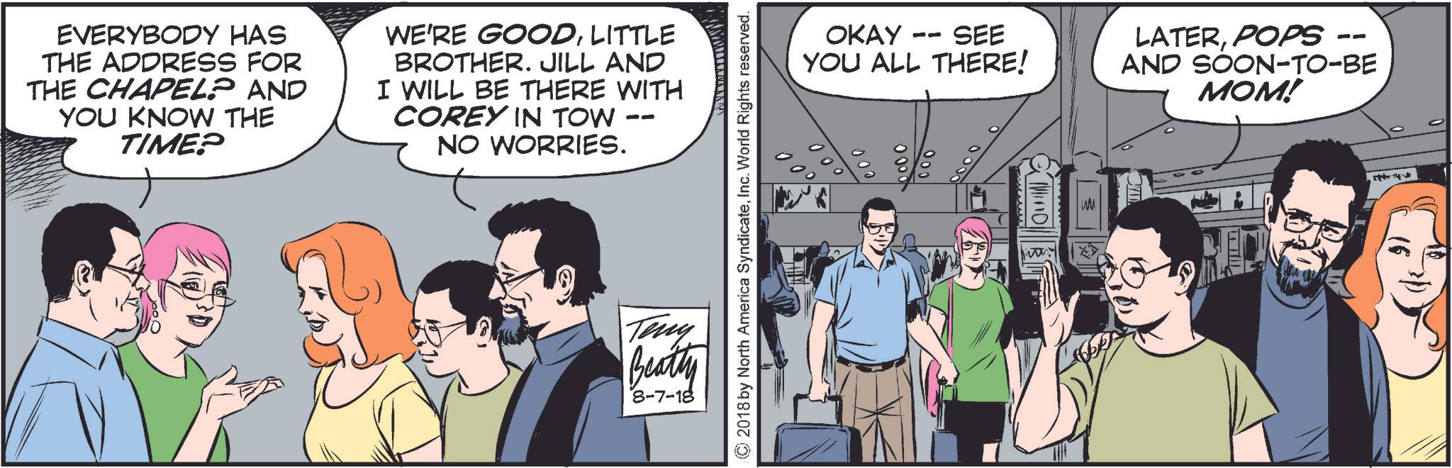 Comic book OCR: EVERYBODY HAS THE ADDRESS FOR THE CHAPEL? AND YOU KNOW THE TIME? WE'RE GOODLITTLE BROTHER. JILL AND I WILL BE THERE WITH COREY IN TOW NO WORRIES. -- Teny Beatty 8-7-18 ©2018 by North America SyndicateInc. World Rights reserved. 009 OKAY 11 SEE YOU ALL THERE! LATERPOPS AND SOON-TO-BE MOM! 000 000EVERYBODY HAS THE ADDRESS FOR THE CHAPEL ? AND YOU KNOW THE TIME ? WE'RE GOODLITTLE BROTHER . JILL AND I WILL BE THERE WITH COREY IN TOW NO WORRIES . -- Teny Beatty 8-7-18 © 2018 by North America SyndicateInc. World Rights reserved . 009 OKAY 11 SEE YOU ALL THERE ! LATERPOPS AND SOON - TO - BE MOM ! 000 000