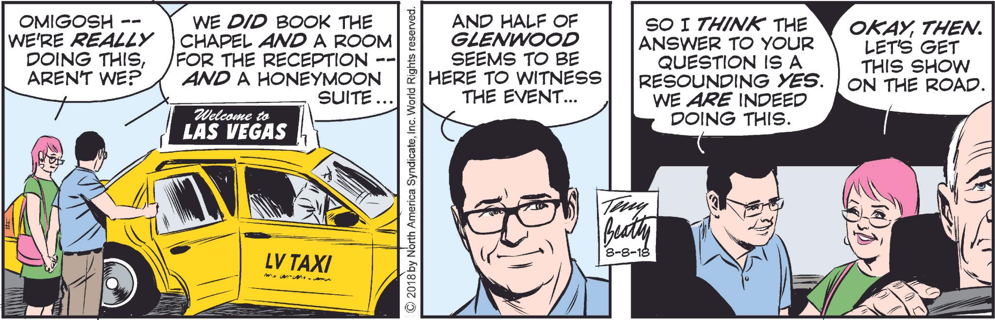 Car OCR: -- OMIGOSH WE'RE REALLY DOING THISAREN'T WE? WE DID BOOK THE CHAPEL AND A ROOM FOR THE RECEPTION AND A HONEYMOON Welcome to LAS VEGAS -- SUITE... LV TAXI AND HALF OF GLENWOOD SEEMS TO BE HERE TO WITNESS THE EVENT... SO I THINK THE ANSWER TO YOUR QUESTION IS A RESOUNDING YES. WE ARE INDEED DOING THIS. OKAYTHEN. LET'S GET THIS SHOW ON THE ROAD. ©2018 by North America SyndicateInc. World Rights reserved. Teny Beatty 8-8-18 -- OMIGOSH WE'RE REALLY DOING THISAREN'T WE ? WE DID BOOK THE CHAPEL AND A ROOM FOR THE RECEPTION AND A HONEYMOON Welcome to LAS VEGAS -- SUITE ... LV TAXI AND HALF OF GLENWOOD SEEMS TO BE HERE TO WITNESS THE EVENT ... SO I THINK THE ANSWER TO YOUR QUESTION IS A RESOUNDING YES . WE ARE INDEED DOING THIS . OKAYTHEN . LET'S GET THIS SHOW ON THE ROAD . © 2018 by North America SyndicateInc. World Rights reserved . Teny Beatty 8-8-18