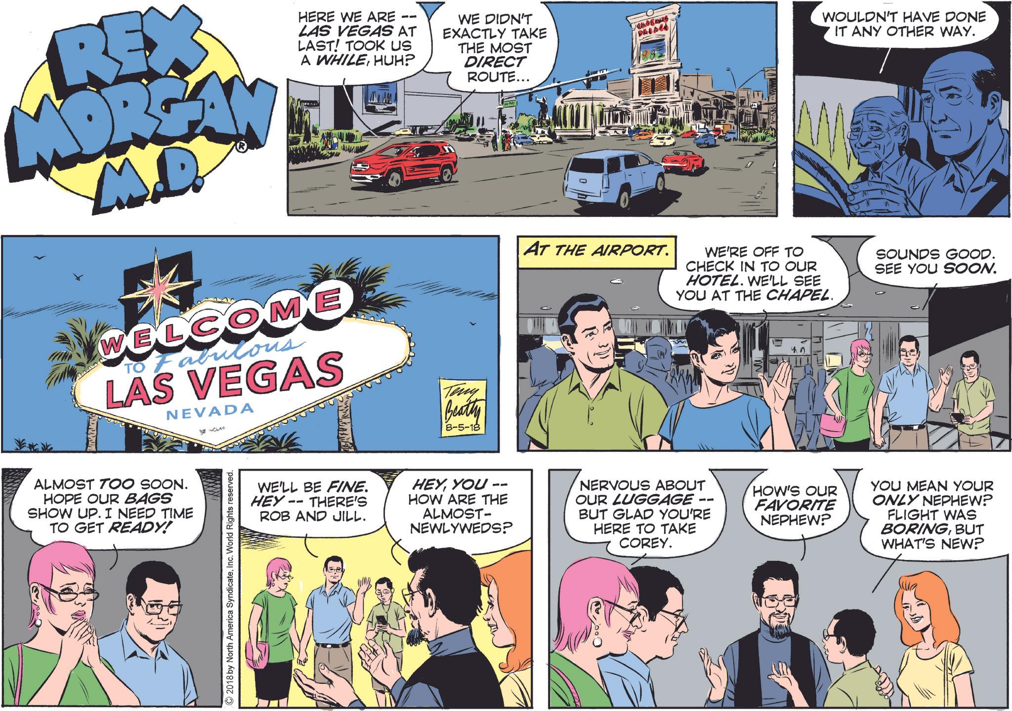 Organism OCR: REX MOREAN M.D. 11 HERE WE ARE LAS VEGAS AT LAST! TOOK US A WHILEHUH? WE DIDN'T EXACTLY TAKE THE MOST DIRECT ROUTE... WELCOME TO Fabrilous LAS VEGAS NEVADA ? Teny Beatty 8-5-18 ALMOST TOO SOON. HOPE OUR BAGS SHOW UP. I NEED TIME TO GET READY! ©2018 by North America SyndicateInc. World Rights reserved. PALACE WOULDN'T HAVE DONE IT ANY OTHER WAY. AT THE AIRPORT. WE'RE OFF TO CHECK IN TO OUR HOTEL. WE'LL SEE YOU AT THE CHAPEL. SOUNDS GOOD. SEE YOU SOON. ? 45 WE'LL BE FINE. HEY- THERE'S -- ROB AND JILL. -- HEYYOU HOW ARE THE ALMOST- NEWLYWEDS? NERVOUS ABOUT OUR LUGGAGE BUT GLAD YOU'RE HERE TO TAKE COREY. HOW'S OUR FAVORITE NEPHEW? YOU MEAN YOUR ONLY NEPHEW? FLIGHT WAS BORINGBUT WHAT'S NEW? REX MOREAN M.D. 11 HERE WE ARE LAS VEGAS AT LAST ! TOOK US A WHILEHUH ? WE DIDN'T EXACTLY TAKE THE MOST DIRECT ROUTE ... WELCOME TO Fabrilous LAS VEGAS NEVADA ? Teny Beatty 8-5-18 ALMOST TOO SOON . HOPE OUR BAGS SHOW UP . I NEED TIME TO GET READY ! © 2018 by North America SyndicateInc. World Rights reserved . PALACE WOULDN'T HAVE DONE IT ANY OTHER WAY . AT THE AIRPORT . WE'RE OFF TO CHECK IN TO OUR HOTEL . WE'LL SEE YOU AT THE CHAPEL . SOUNDS GOOD . SEE YOU SOON . ? 45 WE'LL BE FINE . HEY- THERE'S -- ROB AND JILL . -- HEYYOU HOW ARE THE ALMOST- NEWLYWEDS ? NERVOUS ABOUT OUR LUGGAGE BUT GLAD YOU'RE HERE TO TAKE COREY . HOW'S OUR FAVORITE NEPHEW ? YOU MEAN YOUR ONLY NEPHEW ? FLIGHT WAS BORINGBUT WHAT'S NEW ?