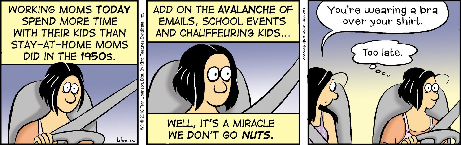 Jaw OCR: You're wearing a bra over your shirt. WORKING MOMS TODAY ADD ON THE AVALANCHE OF EMAILSSCHOOL EVENTS AND CHAUFFEURING KIDS... SPEND MORE TIME WITH THEIR KIDS THAN STAY-AT-HOME MOMS DID IN THE 1950s. Too late. WELLIT'S A MIRACLE WE DON'T GO NUTS. Libenson. You're wearing a bra over your shirt. WORKING MOMS TODAY ADD ON THE AVALANCHE OF EMAILSSCHOOL EVENTS AND CHAUFFEURING KIDS... SPEND MORE TIME WITH THEIR KIDS THAN STAY-AT-HOME MOMS DID IN THE 1950s. Too late. WELLIT'S A MIRACLE WE DON'T GO NUTS. Libenson.